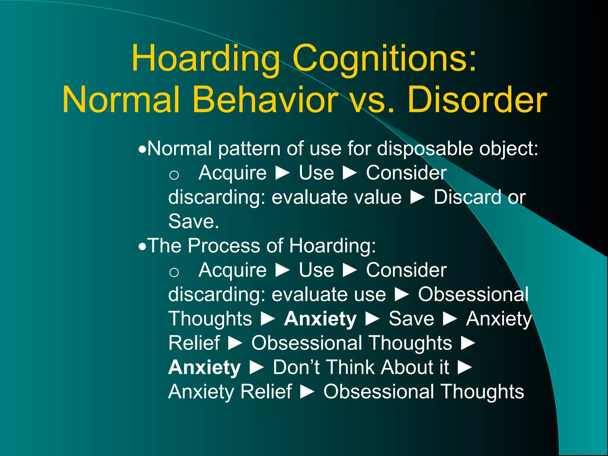 Hoarding Cognitions: Normal Behavior vs. Disorder  Normal pattern of use for disposable object: o Acquire ► Use ► Consider discarding: evaluate value ► Discard or Save.  The Process of Hoarding: o Acquire ► Use ► Consider discarding: evaluate use ► Obsessional Thoughts ►  Anxiety  ► Save ► Anxiety Relief ► Obsessional Thoughts ►  Anxiety  ► Don’t Think About it ► Anxiety Relief ► Obsessional Thoughts 