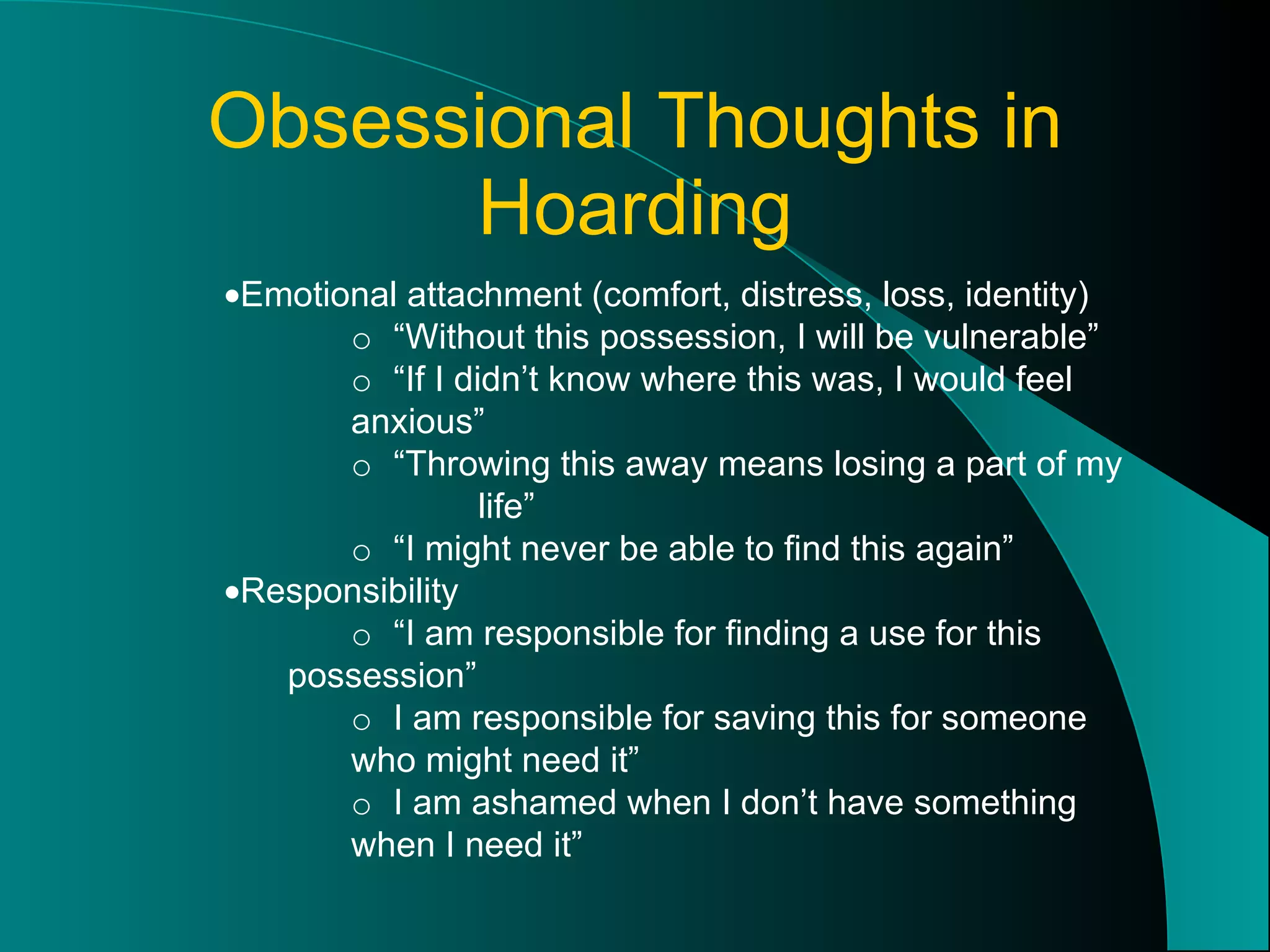 Obsessional Thoughts in Hoarding  Emotional attachment (comfort, distress, loss, identity) o  “Without this possession, I will be vulnerable” o  “If I didn’t know where this was, I would feel  anxious” o  “Throwing this away means losing a part of my  life” o  “I might never be able to find this again”  Responsibility o  “I am responsible for finding a use for this  possession” o  I am responsible for saving this for someone  who might need it” o  I am ashamed when I don’t have something  when I need it” 