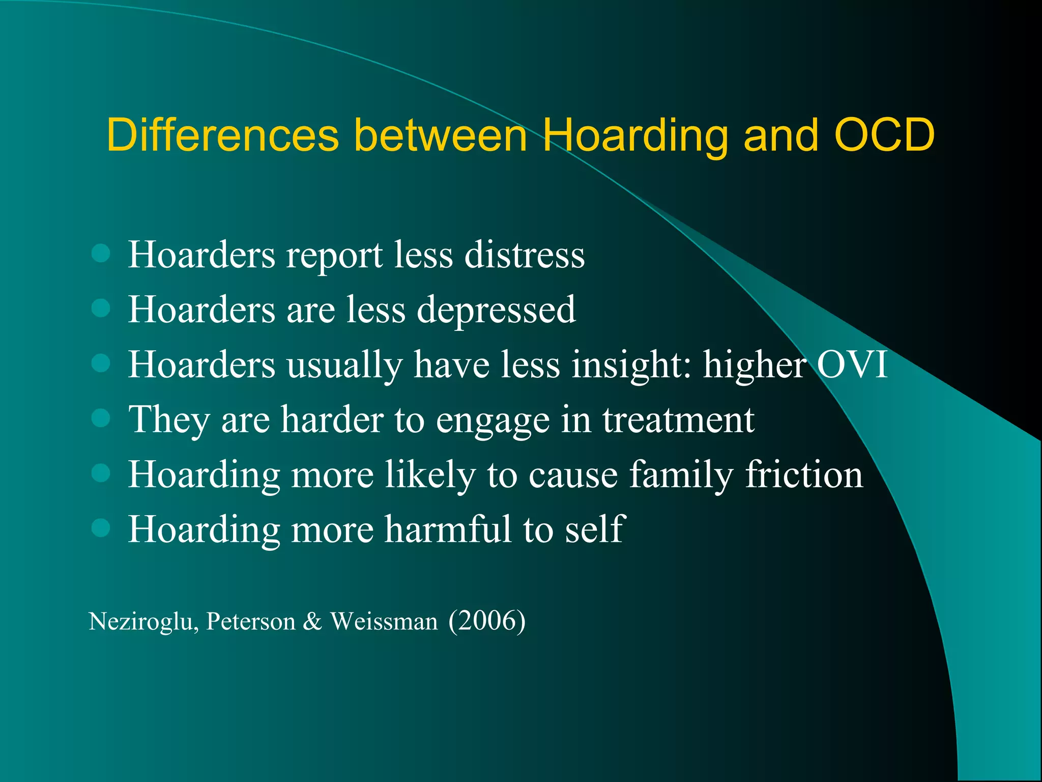 Differences between Hoarding and OCD Hoarders report less distress Hoarders are less depressed Hoarders usually have less insight: higher OVI They are harder to engage in treatment Hoarding more likely to cause family friction  Hoarding more harmful to self Neziroglu, Peterson & Weissman   (2006) 