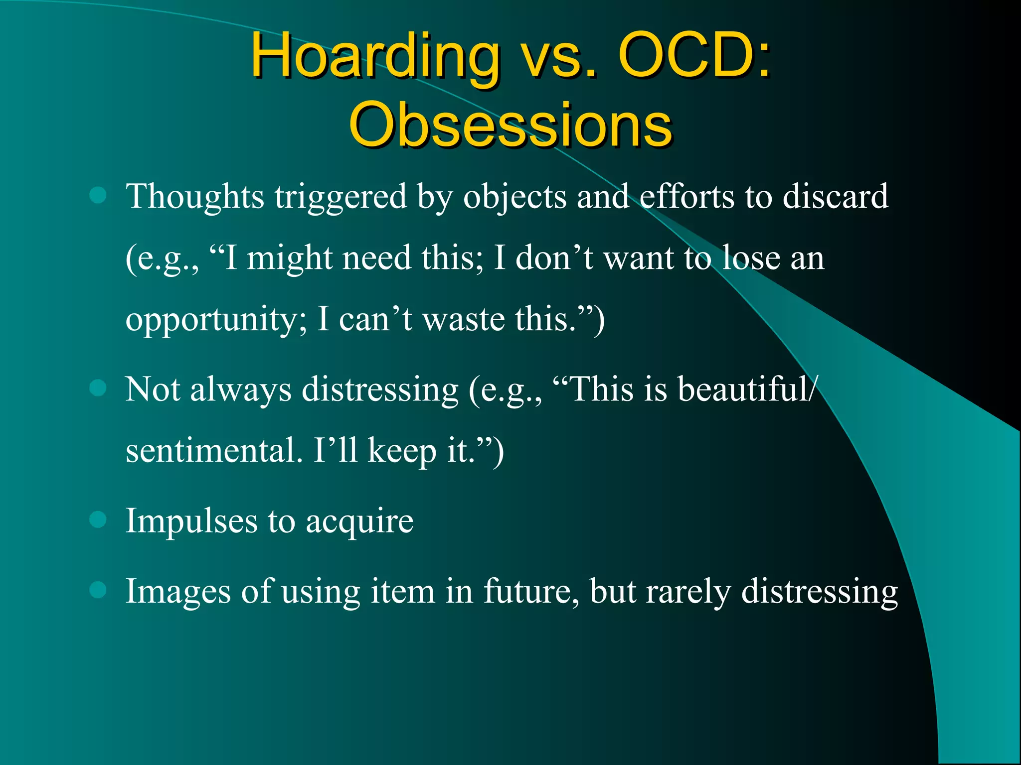 Hoarding vs. OCD: Obsessions Thoughts triggered by objects and efforts to discard (e.g., “I might need this; I don’t want to lose an opportunity; I can’t waste this.”) Not always distressing (e.g., “This is beautiful/ sentimental. I’ll keep it.”) Impulses to acquire Images of using item in future, but rarely distressing 