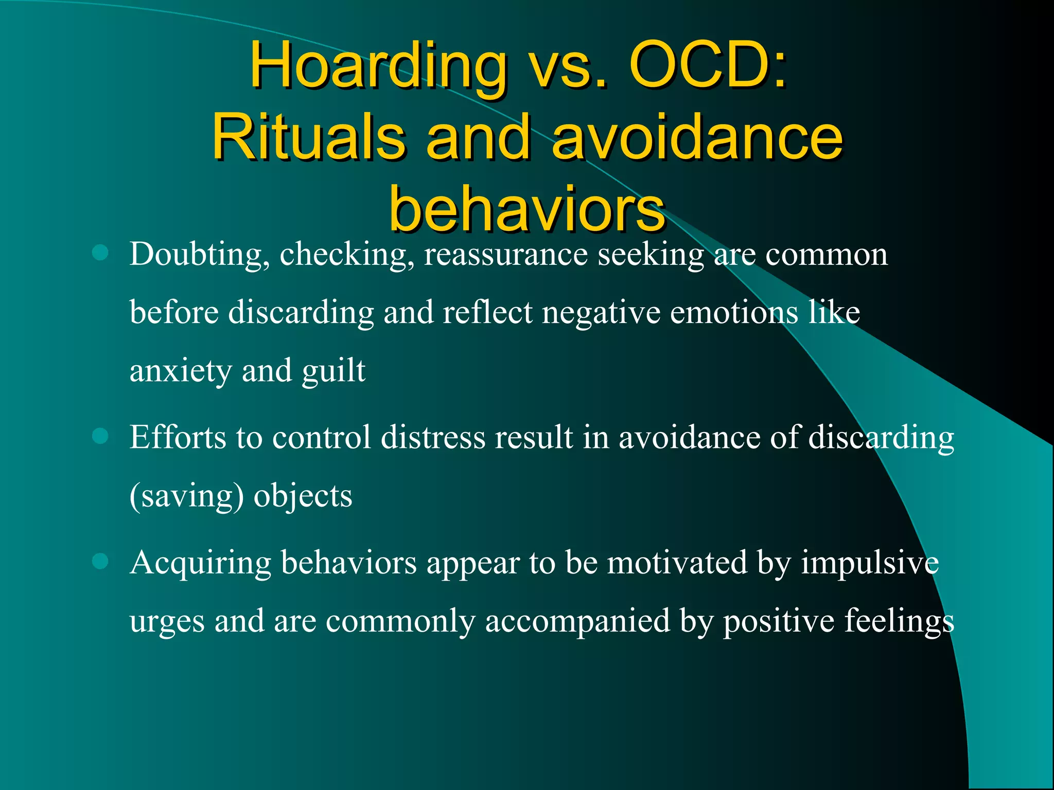 Hoarding vs. OCD:  Rituals and avoidance behaviors Doubting, checking, reassurance seeking are common before discarding and reflect negative emotions like anxiety and guilt Efforts to control distress result in avoidance of discarding (saving) objects Acquiring behaviors appear to be motivated by impulsive urges and are commonly accompanied by positive feelings 