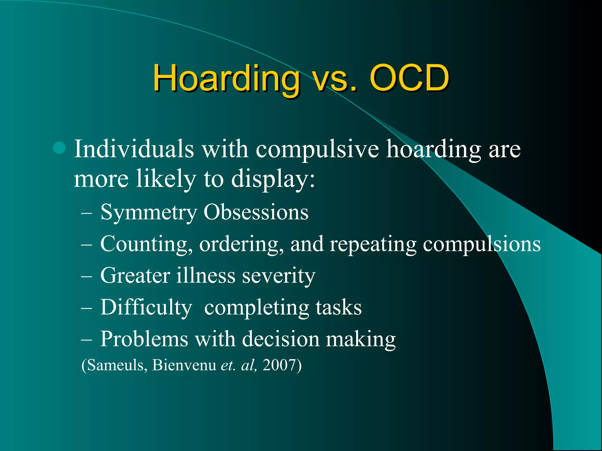 Hoarding vs. OCD Individuals with compulsive hoarding are more likely to display: Symmetry Obsessions Counting, ordering, and repeating compulsions Greater illness severity Difficulty  completing tasks Problems with decision making (Sameuls, Bienvenu  et. al,  2007) 