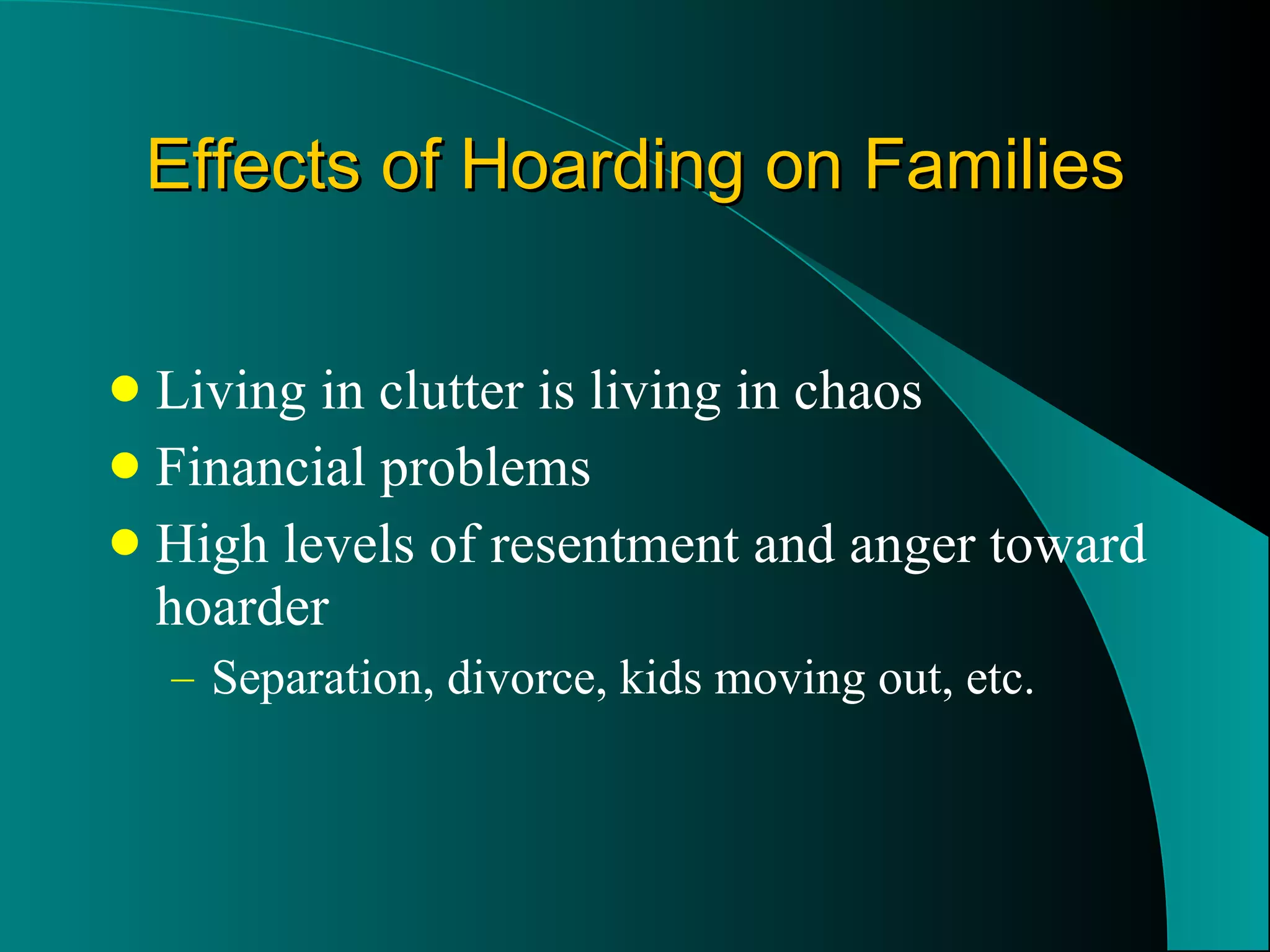 Effects of Hoarding on Families Living in clutter is living in chaos Financial problems High levels of resentment and anger toward hoarder Separation, divorce, kids moving out, etc. 
