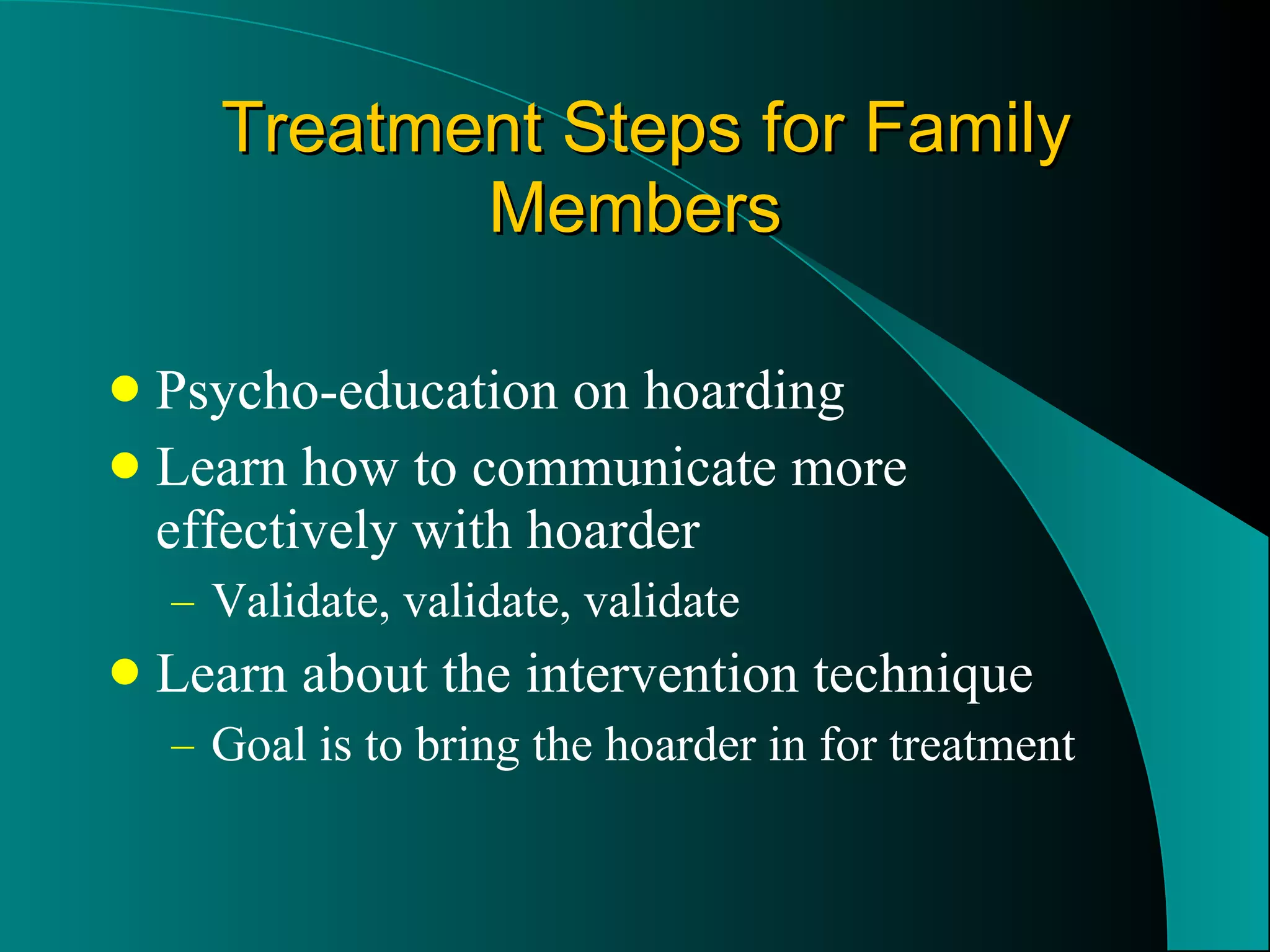 Treatment Steps for Family Members Psycho-education on hoarding Learn how to communicate more effectively with hoarder Validate, validate, validate Learn about the intervention technique Goal is to bring the hoarder in for treatment 