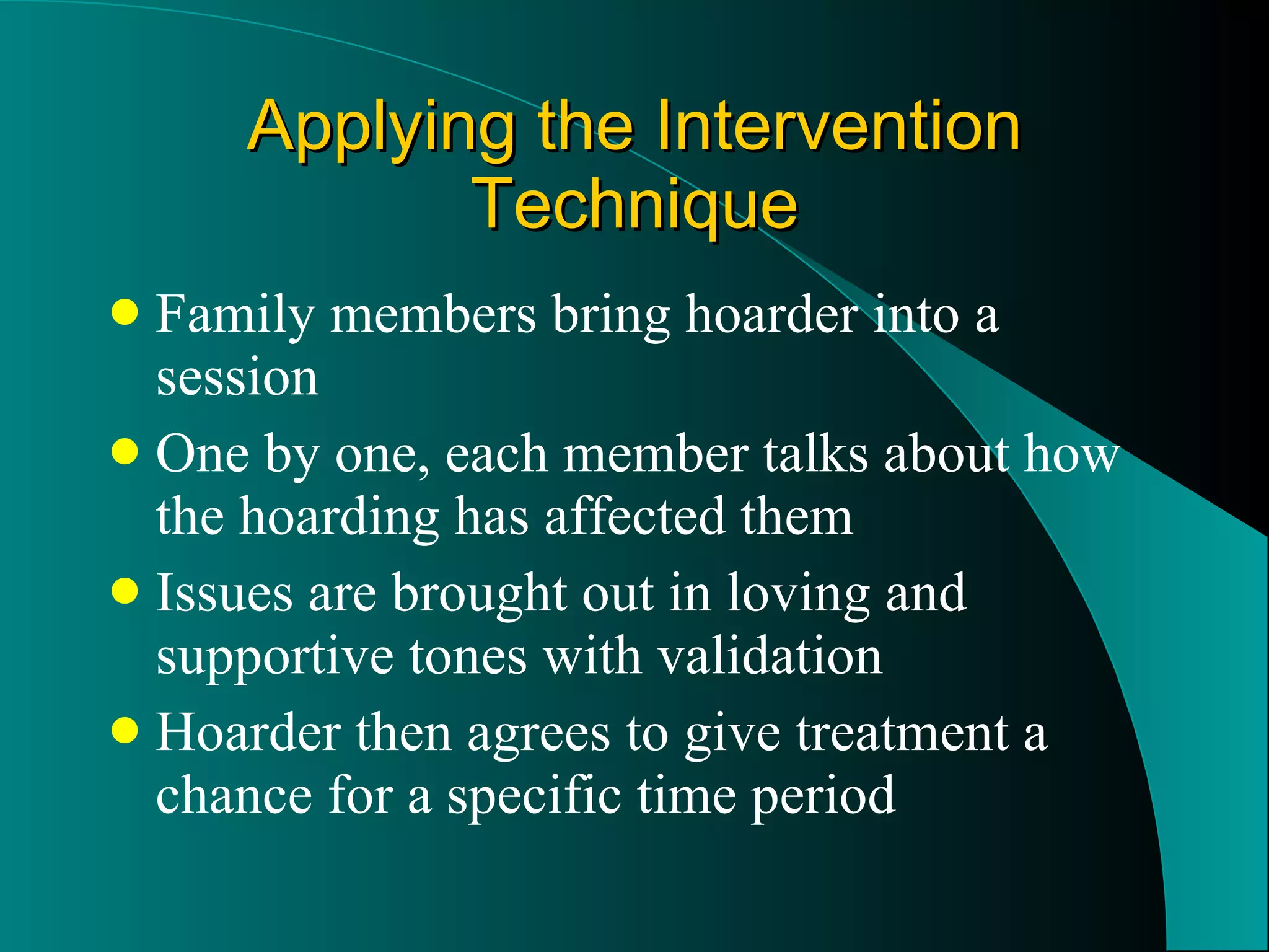Applying the Intervention Technique Family members bring hoarder into a session One by one, each member talks about how the hoarding has affected them Issues are brought out in loving and supportive tones with validation Hoarder then agrees to give treatment a chance for a specific time period 