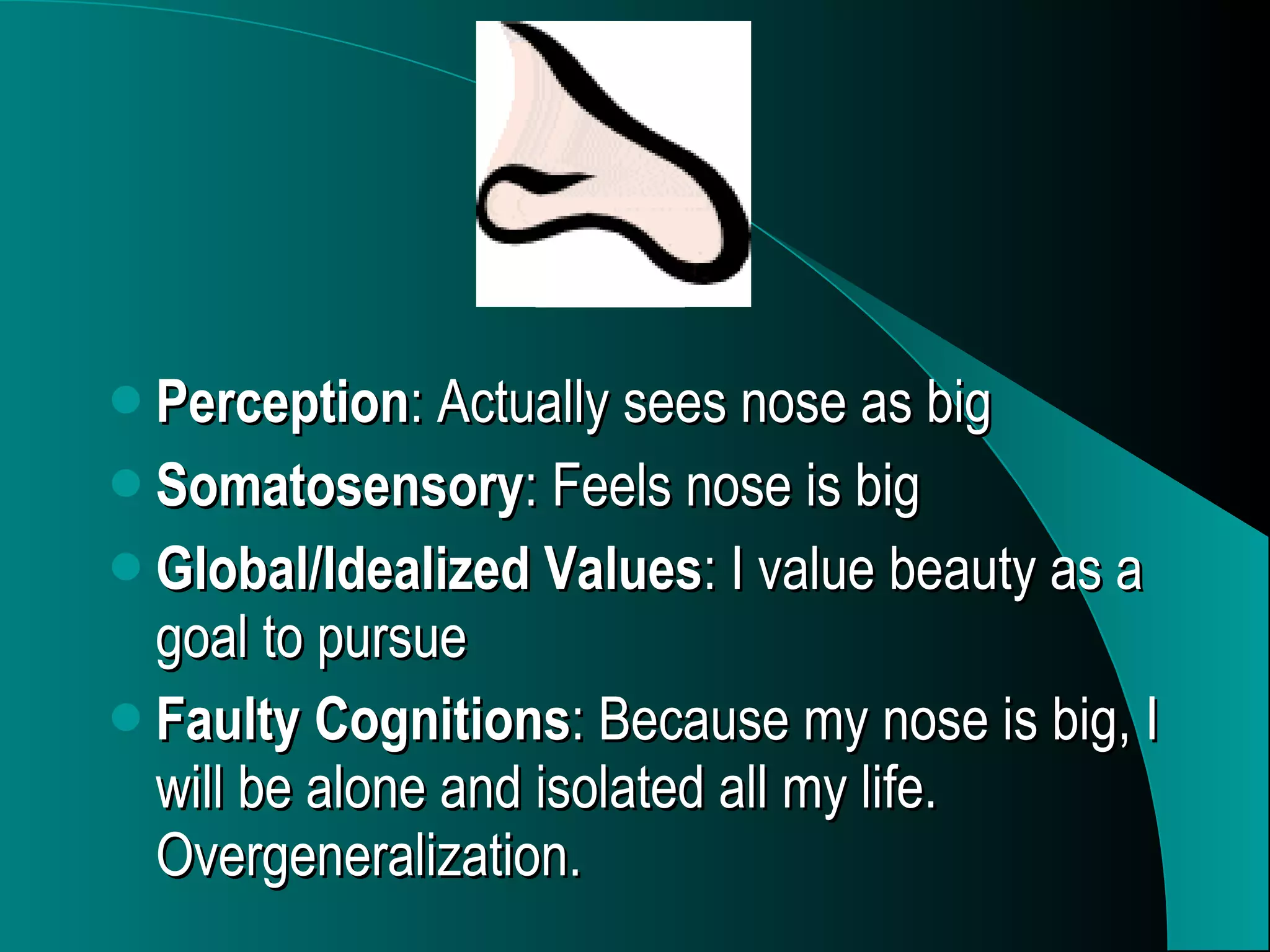 Perception : Actually sees nose as big Somatosensory : Feels nose is big Global/Idealized Values : I value beauty as a goal to pursue Faulty Cognitions : Because my nose is big, I will be alone and isolated all my life. Overgeneralization.   