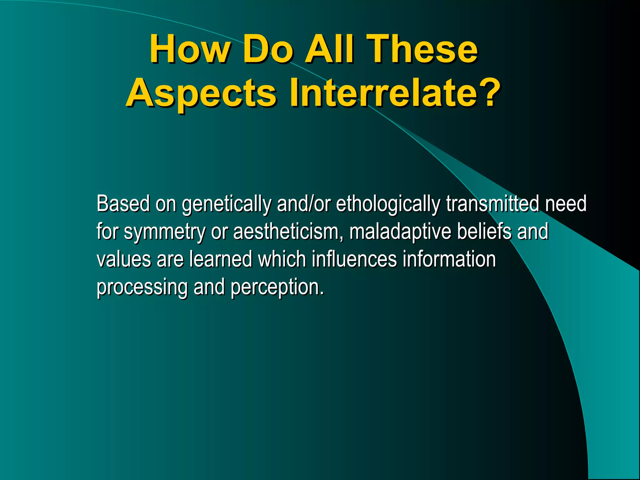 How Do All These Aspects Interrelate? Based on genetically and/or ethologically transmitted need for symmetry or aestheticism, maladaptive beliefs and values are learned which influences information processing and perception. 