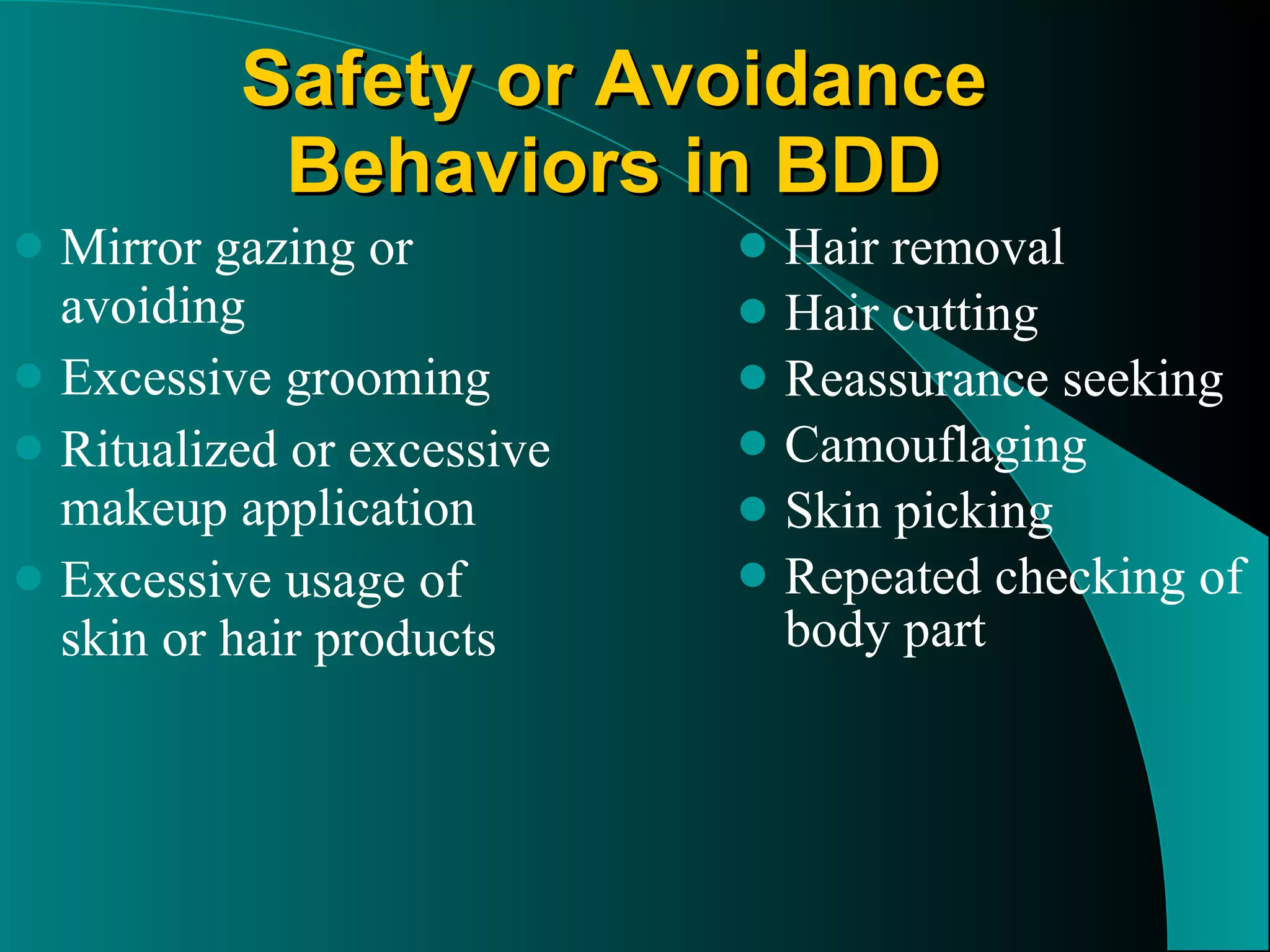 Safety or Avoidance Behaviors in BDD Mirror gazing or avoiding Excessive grooming Ritualized or excessive makeup application Excessive usage of skin or hair products Hair removal Hair cutting Reassurance seeking Camouflaging Skin picking Repeated checking of body part 