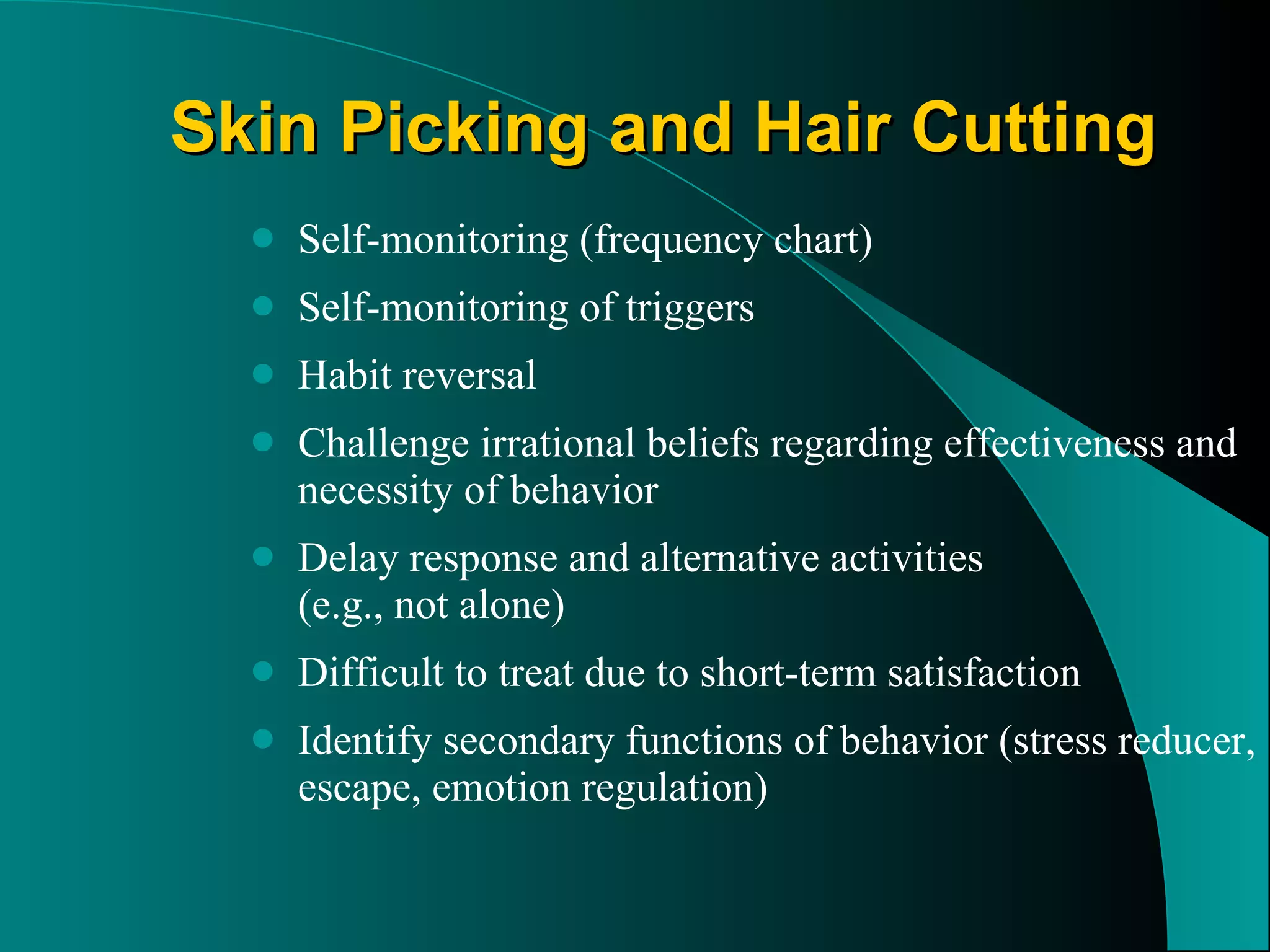 Skin Picking and Hair Cutting Self-monitoring (frequency chart)  Self-monitoring of triggers Habit reversal  Challenge irrational beliefs regarding effectiveness and necessity of behavior Delay response and alternative activities  (e.g., not alone) Difficult to treat due to short-term satisfaction  Identify secondary functions of behavior (stress reducer, escape, emotion regulation) 