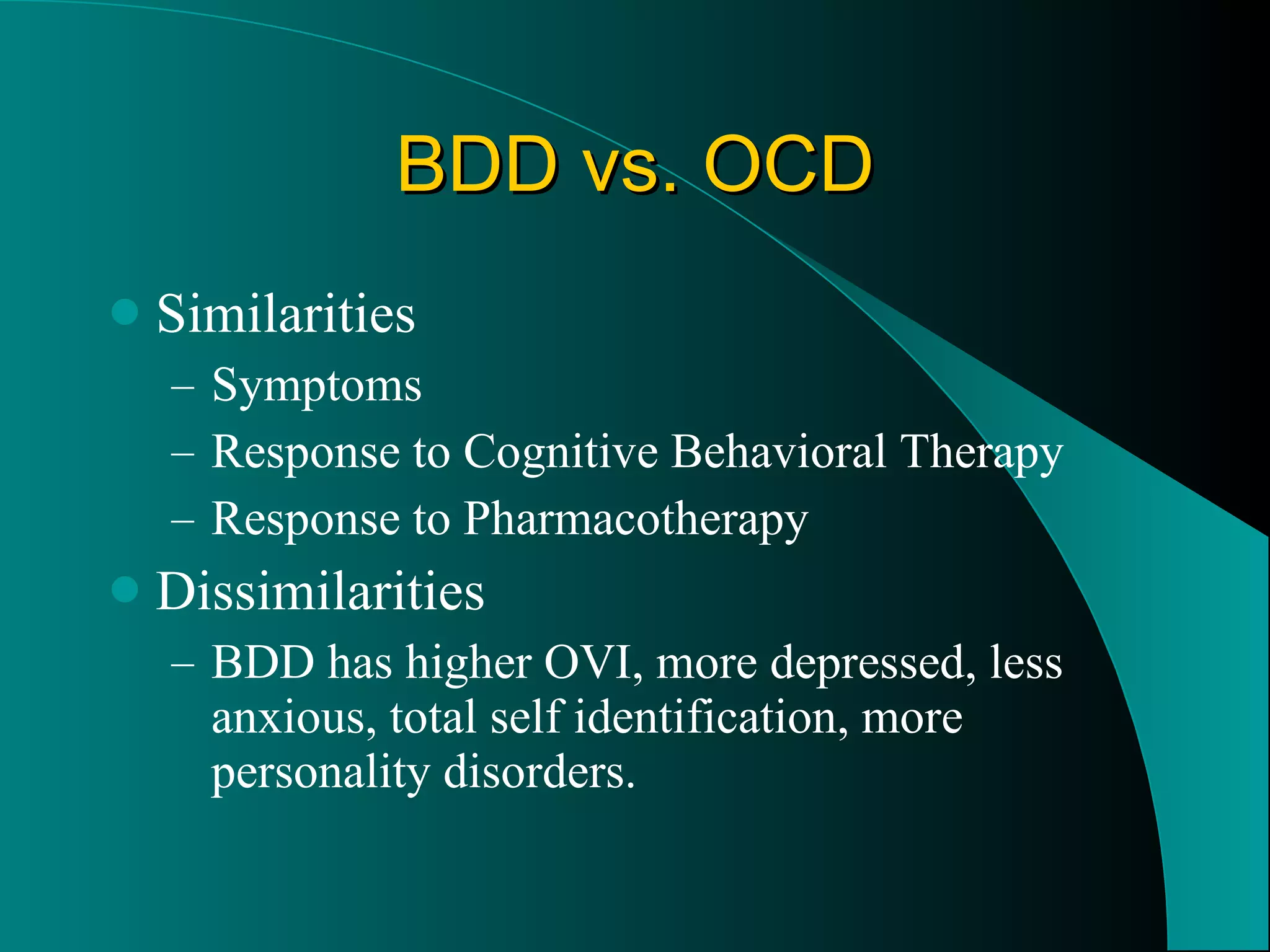 BDD vs. OCD Similarities  Symptoms Response to Cognitive Behavioral Therapy Response to Pharmacotherapy Dissimilarities BDD has higher OVI, more depressed, less anxious, total self identification, more personality disorders.  