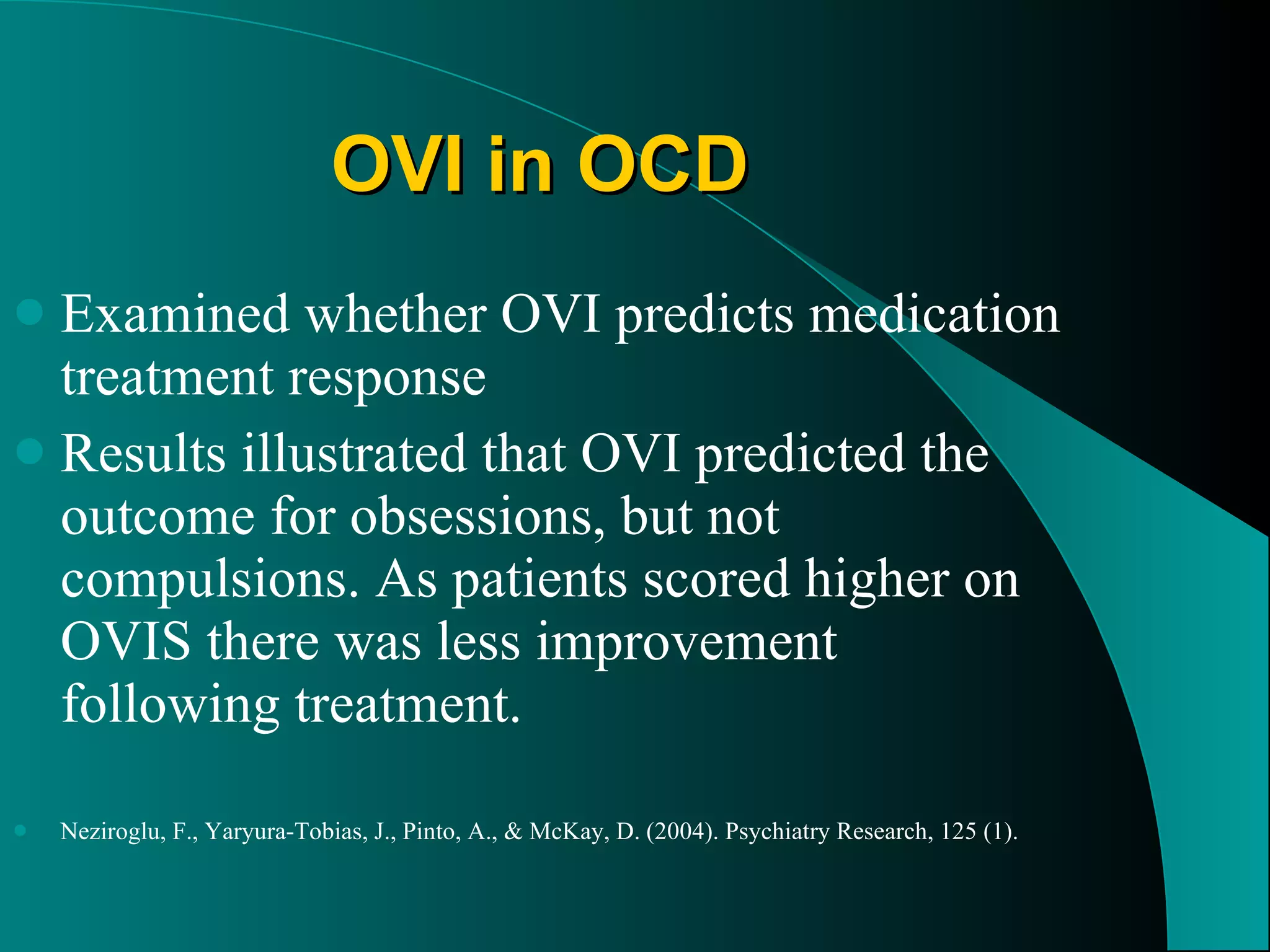 OVI in OCD Examined whether OVI predicts medication treatment response Results illustrated that OVI predicted the outcome for obsessions, but not compulsions. As patients scored higher on OVIS there was less improvement following treatment. Neziroglu, F., Yaryura-Tobias, J., Pinto, A., & McKay, D. (2004). Psychiatry Research, 125 (1). 