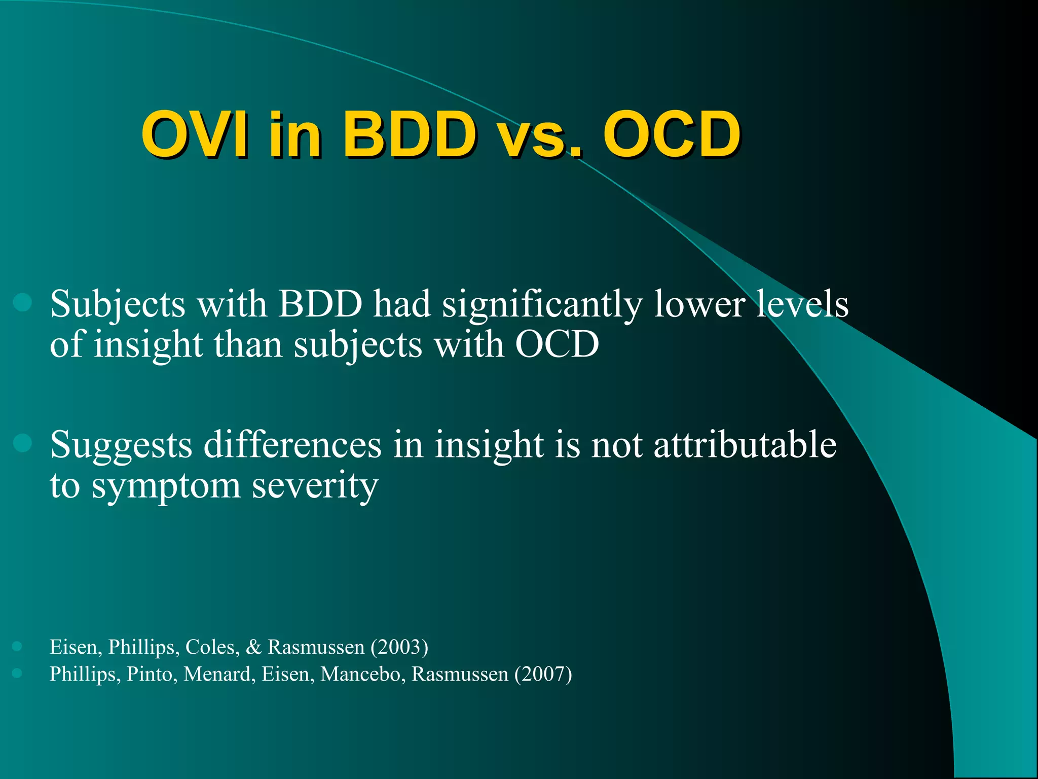 OVI in BDD vs. OCD Subjects with BDD had significantly lower levels of insight than subjects with OCD Suggests differences in insight is not attributable to symptom severity Eisen, Phillips, Coles, & Rasmussen (2003) Phillips, Pinto, Menard, Eisen, Mancebo, Rasmussen (2007) 