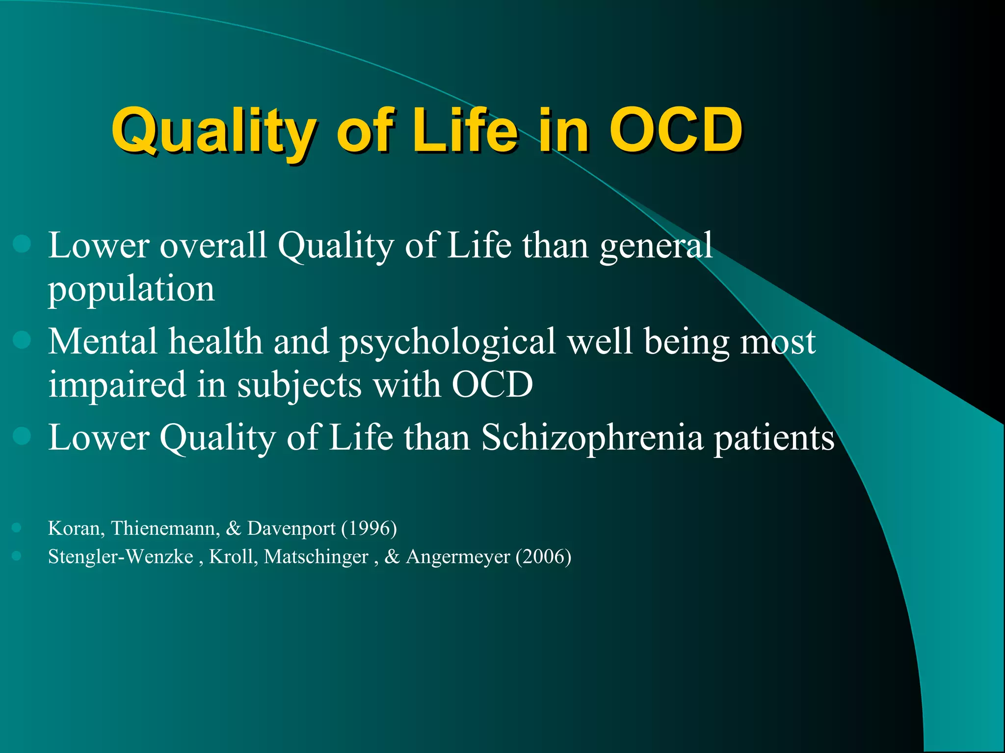 Quality of Life in OCD Lower overall Quality of Life than general population Mental health and psychological well being most impaired in subjects with OCD Lower Quality of Life than Schizophrenia patients  Koran, Thienemann, & Davenport (1996) Stengler-Wenzke , Kroll, Matschinger , & Angermeyer (2006) 