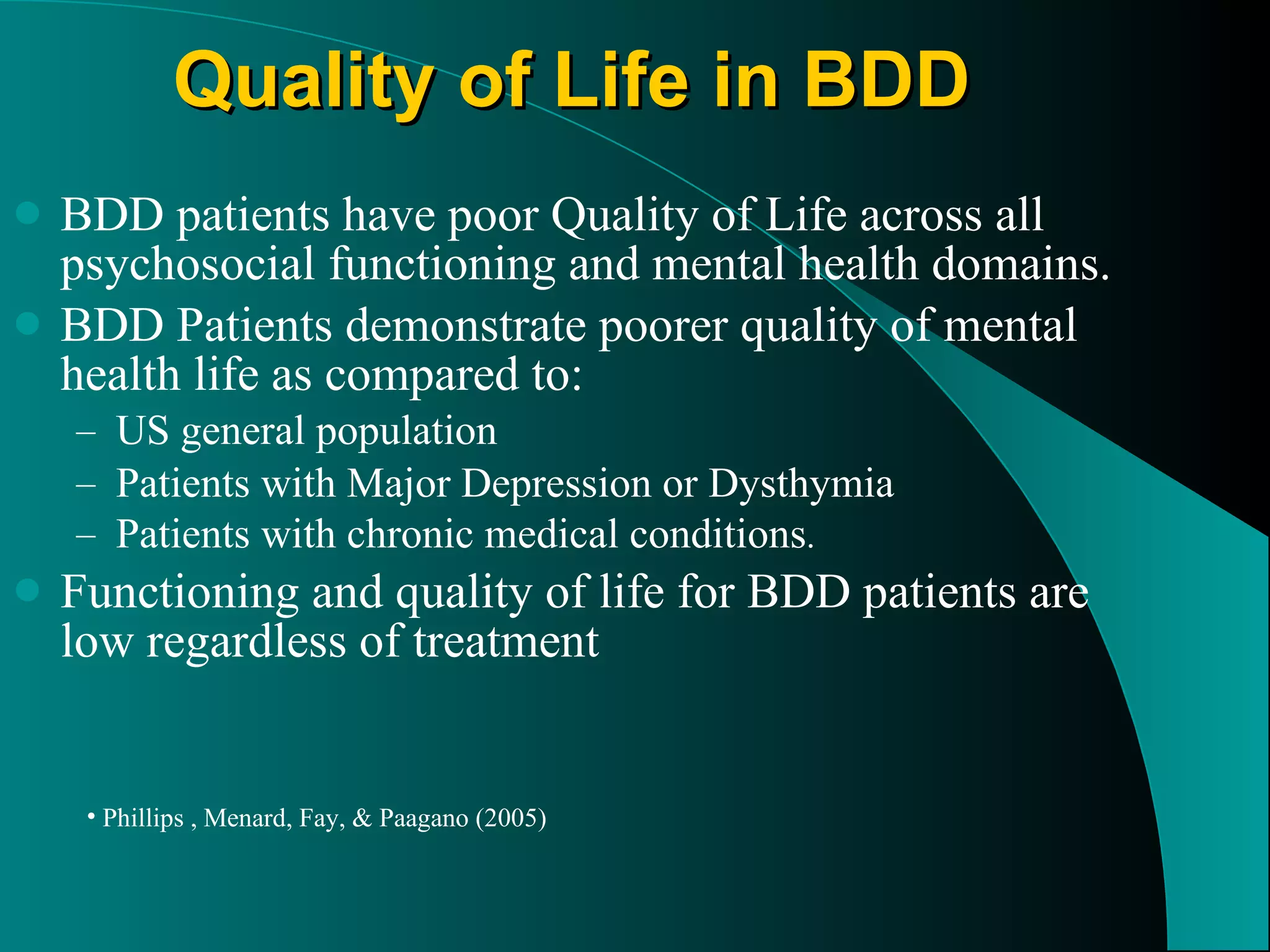 Quality of Life in BDD BDD patients have poor Quality of Life across all psychosocial functioning and mental health domains. BDD Patients demonstrate poorer quality of mental health life as compared to: US general population Patients with Major Depression or Dysthymia Patients with chronic medical conditions . Functioning and quality of life for BDD patients are low regardless of treatment Phillips , Menard, Fay, & Paagano (2005) 