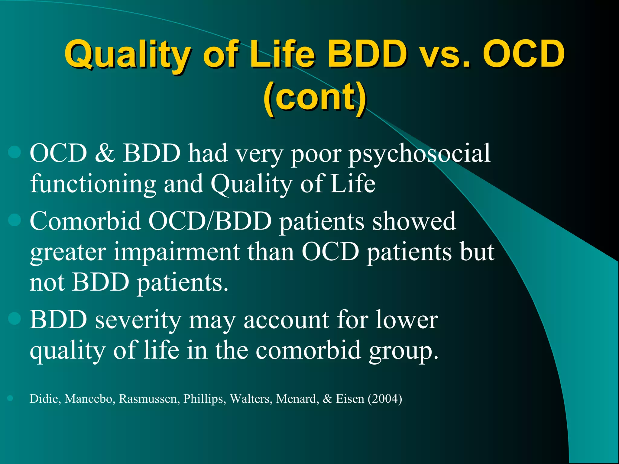 Quality of Life BDD vs. OCD (cont) OCD & BDD had very poor psychosocial functioning and Quality of Life Comorbid OCD/BDD patients showed greater impairment than OCD patients but not BDD patients. BDD severity may account for lower quality of life in the comorbid group. Didie, Mancebo, Rasmussen, Phillips, Walters, Menard, & Eisen (2004) 