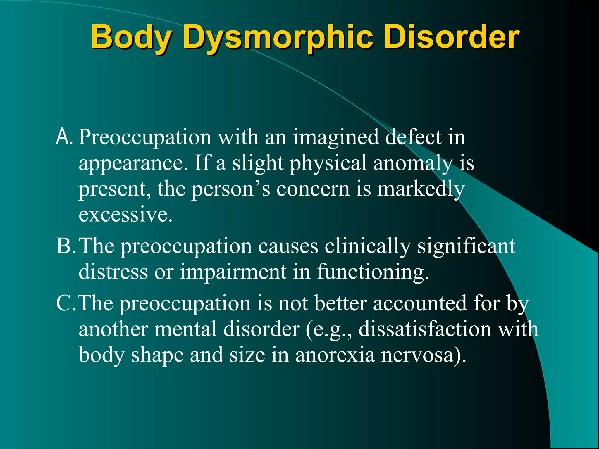 Body Dysmorphic Disorder A. Preoccupation with an imagined defect in appearance. If a slight physical anomaly is present, the person’s concern is markedly excessive. B. The preoccupation causes clinically significant distress or impairment in functioning. C.The preoccupation is not better accounted for by another mental disorder (e.g., dissatisfaction with body shape and size in anorexia nervosa). 