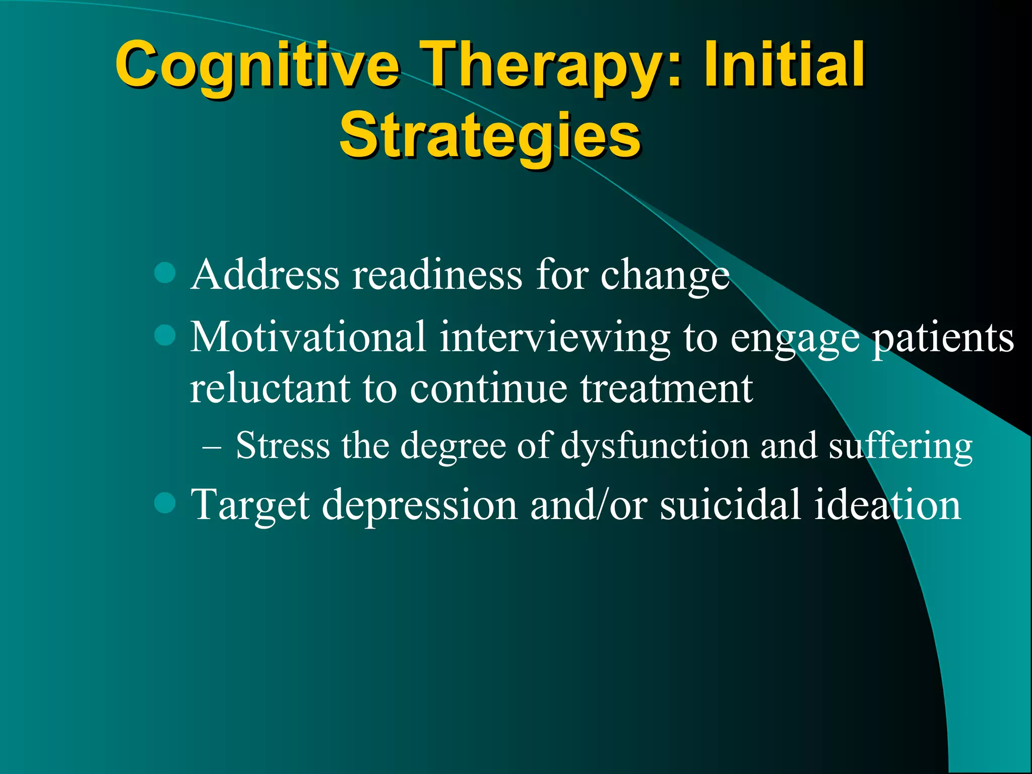 Cognitive Therapy: Initial Strategies Address readiness for change Motivational interviewing to engage patients reluctant to continue treatment Stress the degree of dysfunction and suffering Target depression and/or suicidal ideation 