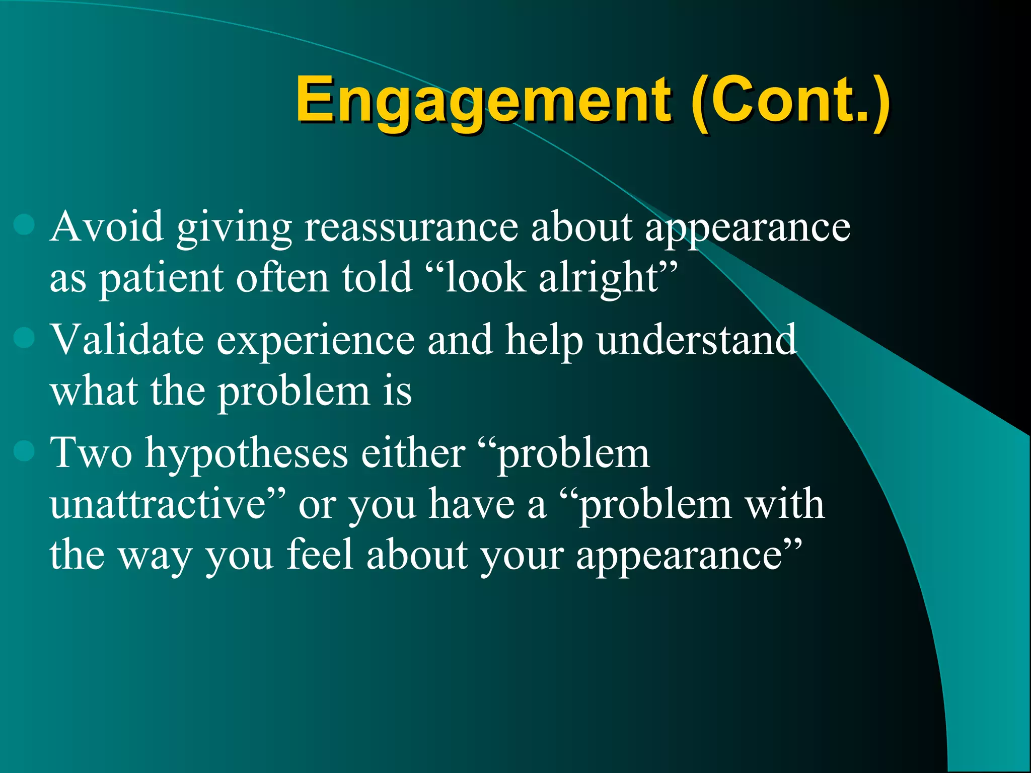 Engagement (Cont.) Avoid giving reassurance about appearance as patient often told “look alright”  Validate experience and help understand what the problem is  Two hypotheses either “problem unattractive” or you have a “problem with the way you feel about your appearance” 