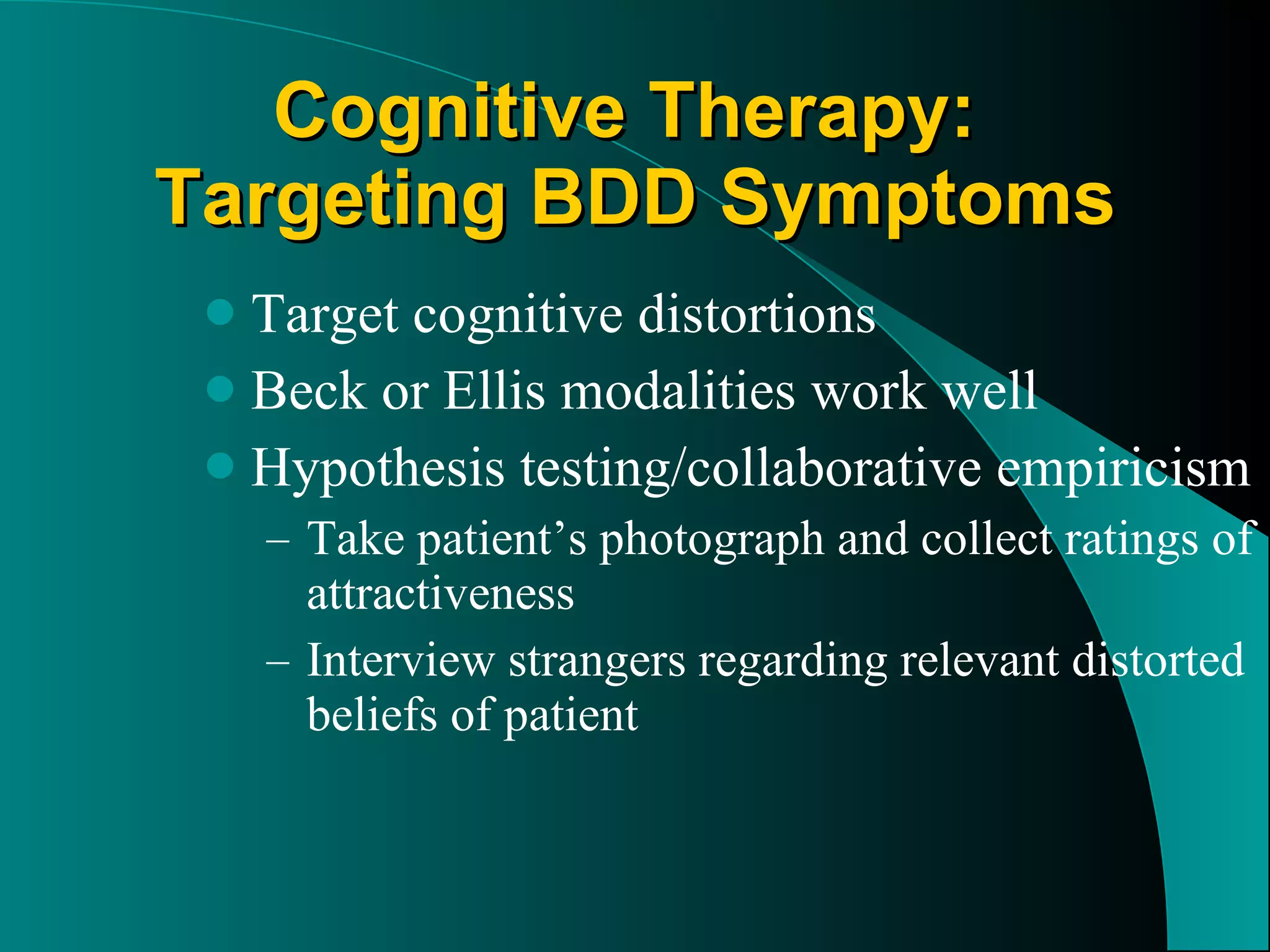 Cognitive Therapy:  Targeting BDD Symptoms Target cognitive distortions Beck or Ellis modalities work well Hypothesis testing/collaborative empiricism Take patient’s photograph and collect ratings of attractiveness Interview strangers regarding relevant distorted beliefs of patient 