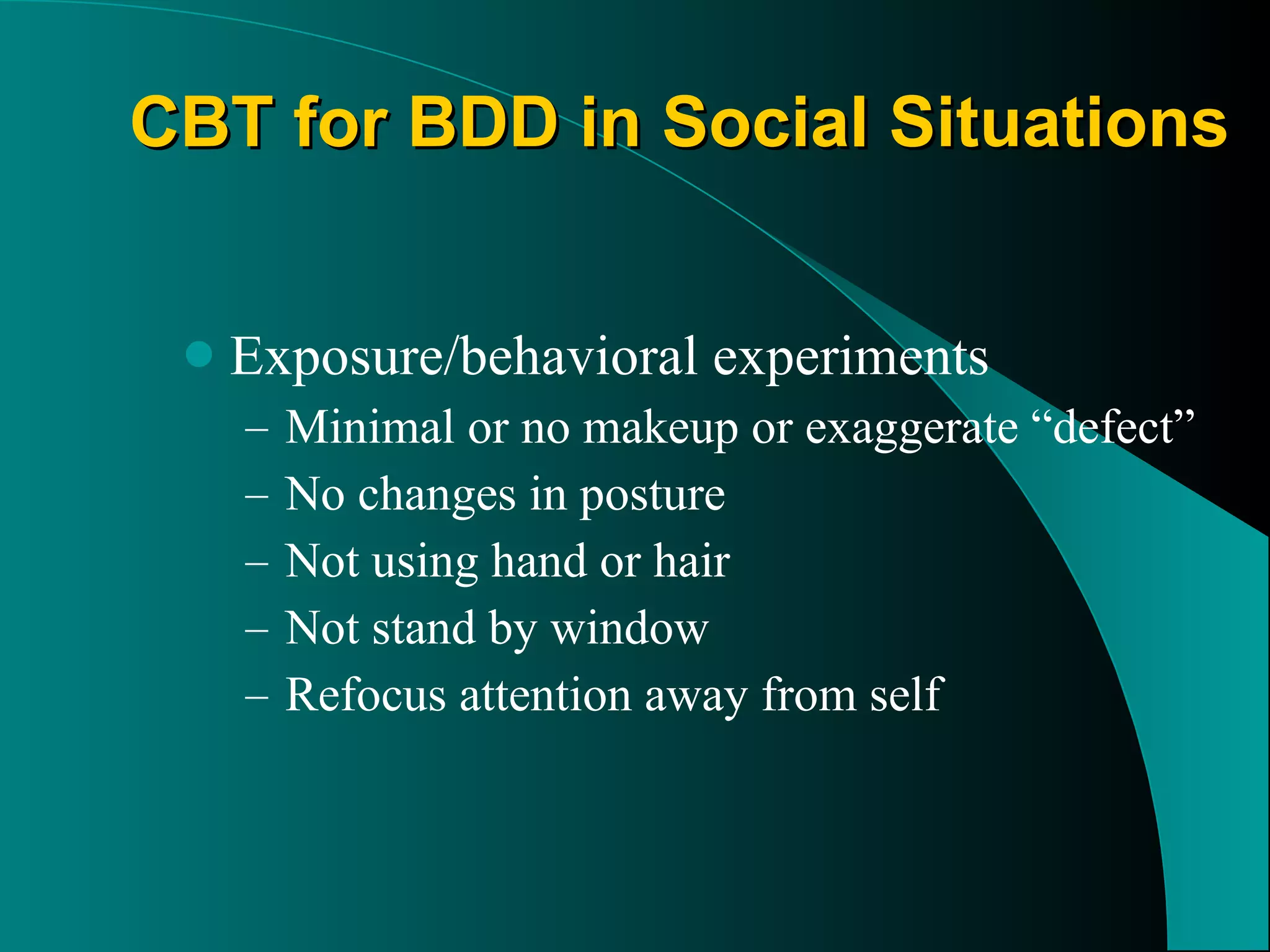 CBT for BDD in Social Situations Exposure/behavioral experiments  Minimal or no makeup or exaggerate “defect” No changes in posture Not using hand or hair Not stand by window Refocus attention away from self 