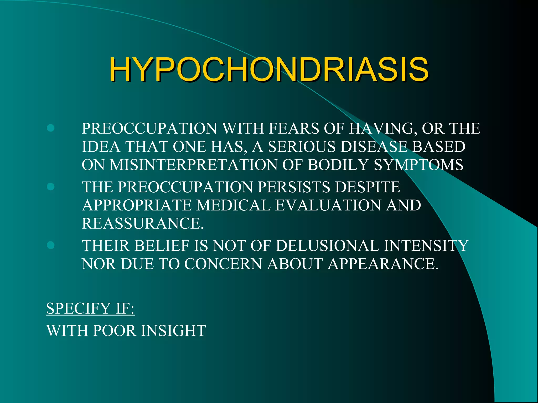 HYPOCHONDRIASIS PREOCCUPATION WITH FEARS OF HAVING, OR THE IDEA THAT ONE HAS, A SERIOUS DISEASE BASED ON MISINTERPRETATION OF BODILY SYMPTOMS THE PREOCCUPATION PERSISTS DESPITE APPROPRIATE MEDICAL EVALUATION AND REASSURANCE. THEIR BELIEF IS NOT OF DELUSIONAL INTENSITY NOR DUE TO CONCERN ABOUT APPEARANCE. SPECIFY IF: WITH POOR INSIGHT 