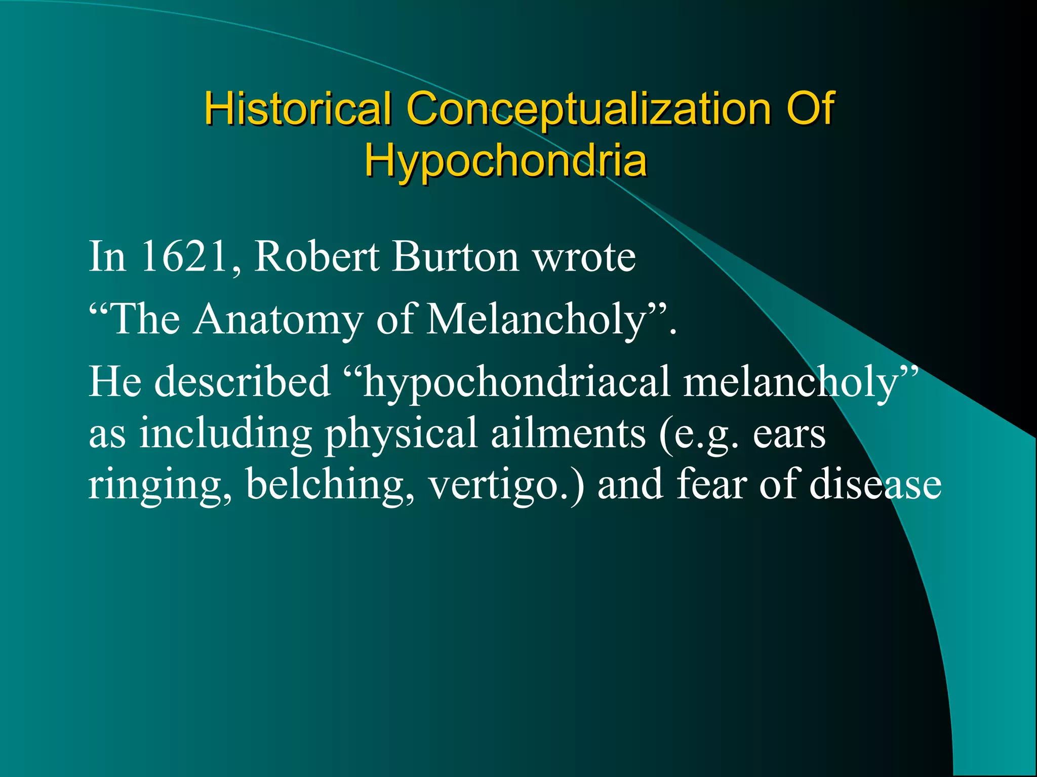 Historical Conceptualization Of Hypochondria In 1621, Robert Burton wrote  “ The Anatomy of Melancholy”.  He described “hypochondriacal melancholy” as including physical ailments (e.g. ears ringing, belching, vertigo.) and fear of disease 