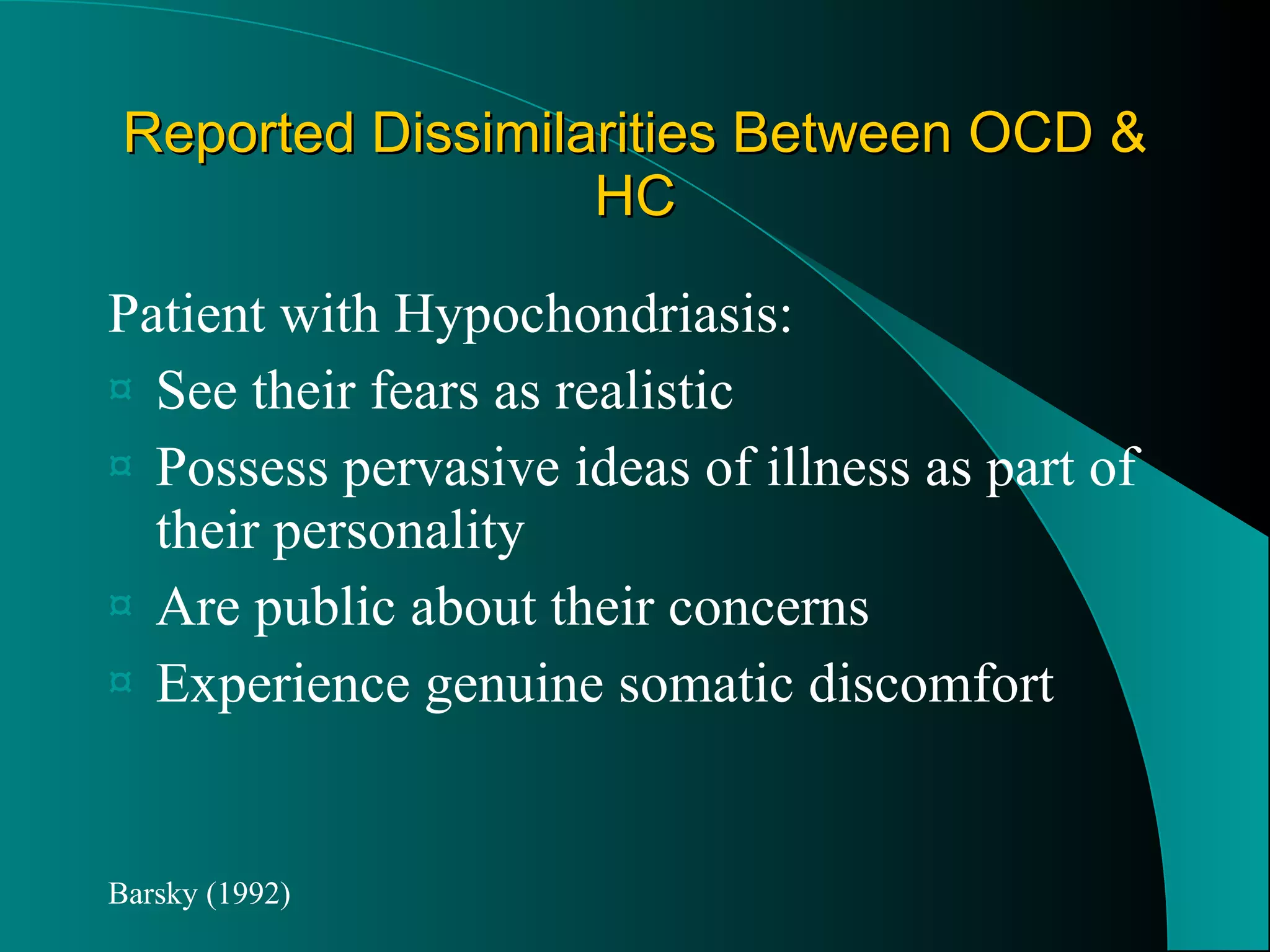 Reported Dissimilarities Between OCD & HC Patient with Hypochondriasis: See their fears as realistic Possess pervasive ideas of illness as part of their personality Are public about their concerns Experience genuine somatic discomfort Barsky (1992) 