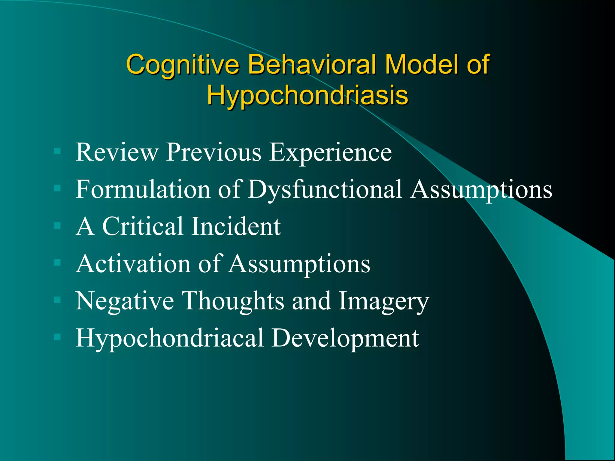 Cognitive Behavioral Model of Hypochondriasis Review Previous Experience Formulation of Dysfunctional Assumptions A Critical Incident  Activation of Assumptions  Negative Thoughts and Imagery Hypochondriacal Development 