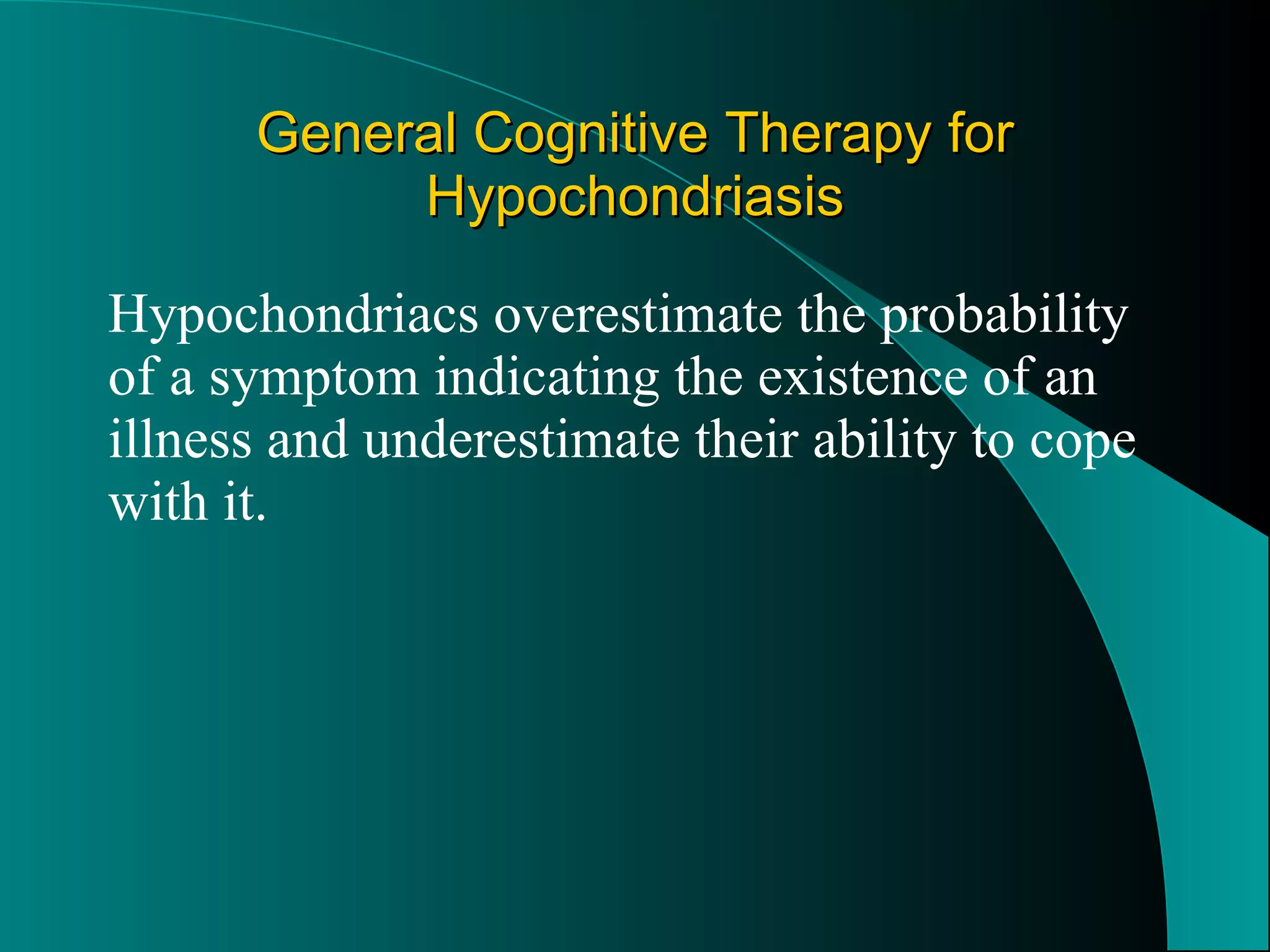 General Cognitive Therapy for Hypochondriasis Hypochondriacs overestimate the probability of a symptom indicating the existence of an illness and underestimate their ability to cope with it. 
