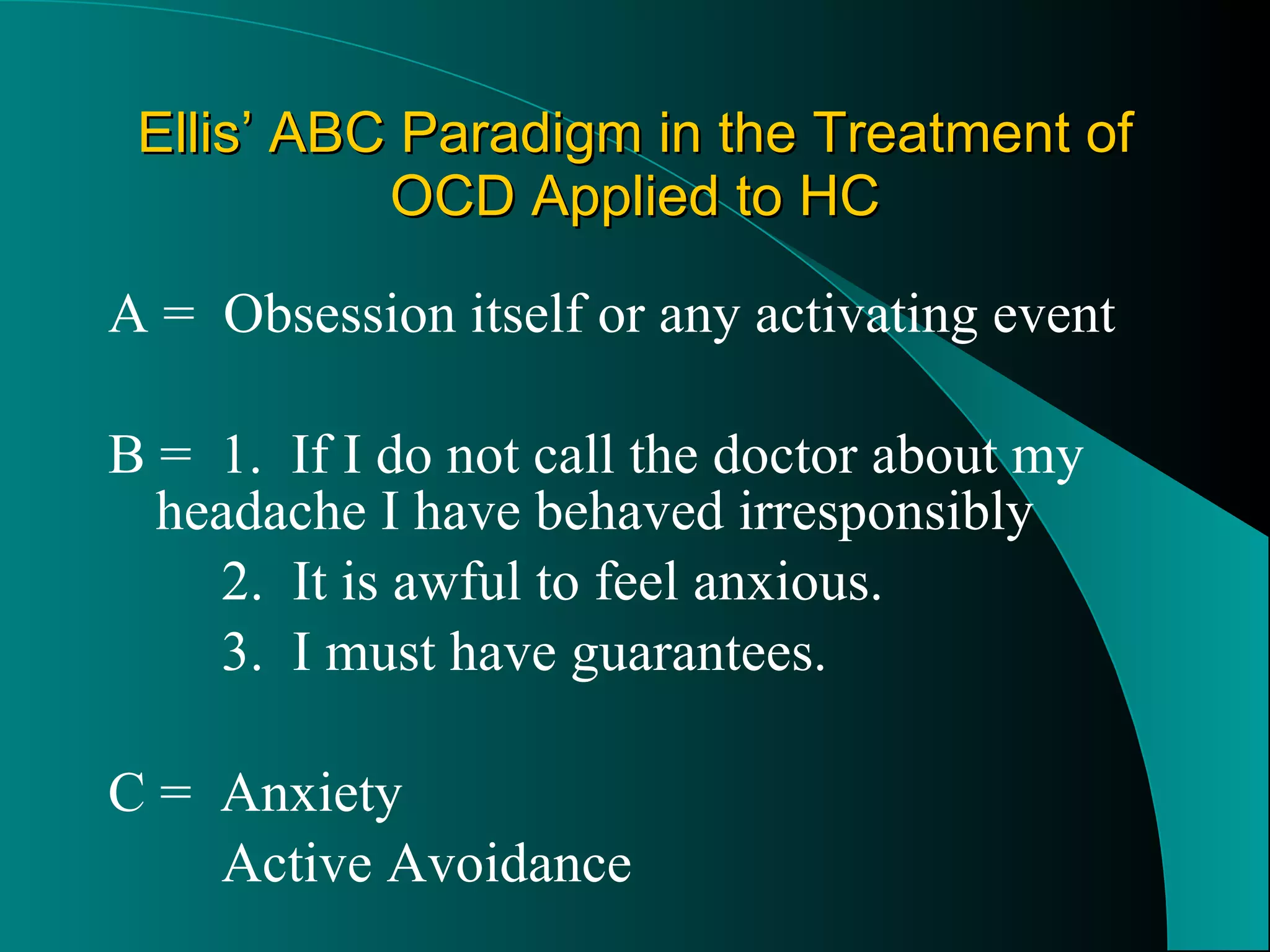 Ellis’ ABC Paradigm in the Treatment of OCD Applied to HC A =  Obsession itself or any activating event B =  1.  If I do not call the doctor about my  headache I have behaved irresponsibly 2.  It is awful to feel anxious. 3.  I must have guarantees. C =  Anxiety Active Avoidance 