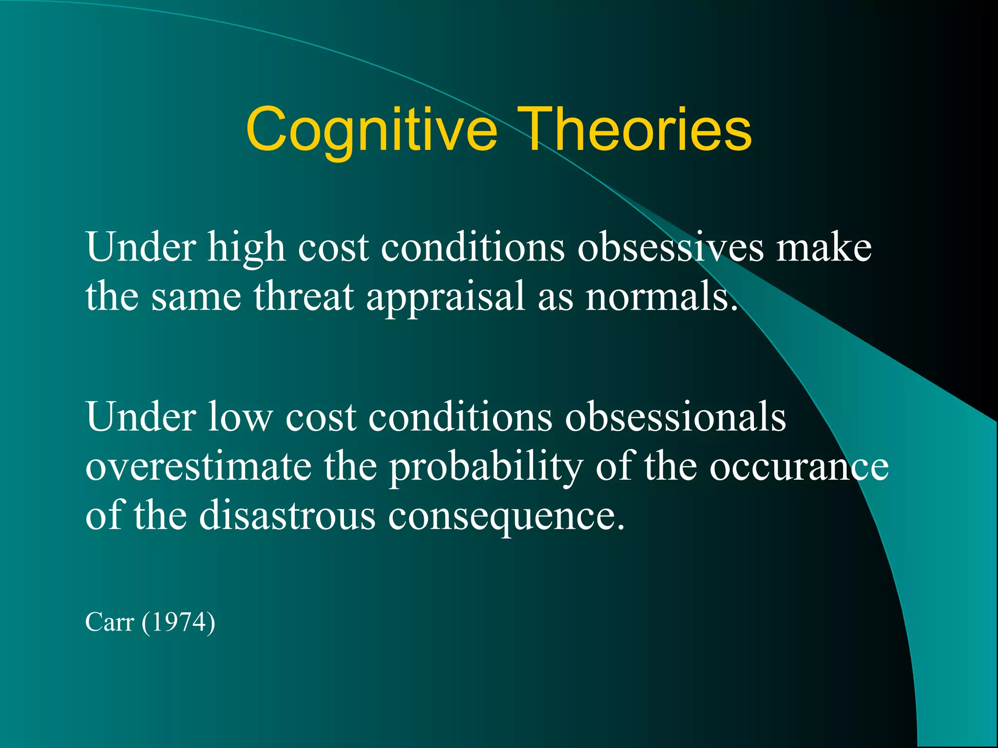 Cognitive Theories Under high cost conditions obsessives make the same threat appraisal as normals. Under low cost conditions obsessionals overestimate the probability of the occurance of the disastrous consequence. Carr (1974) 
