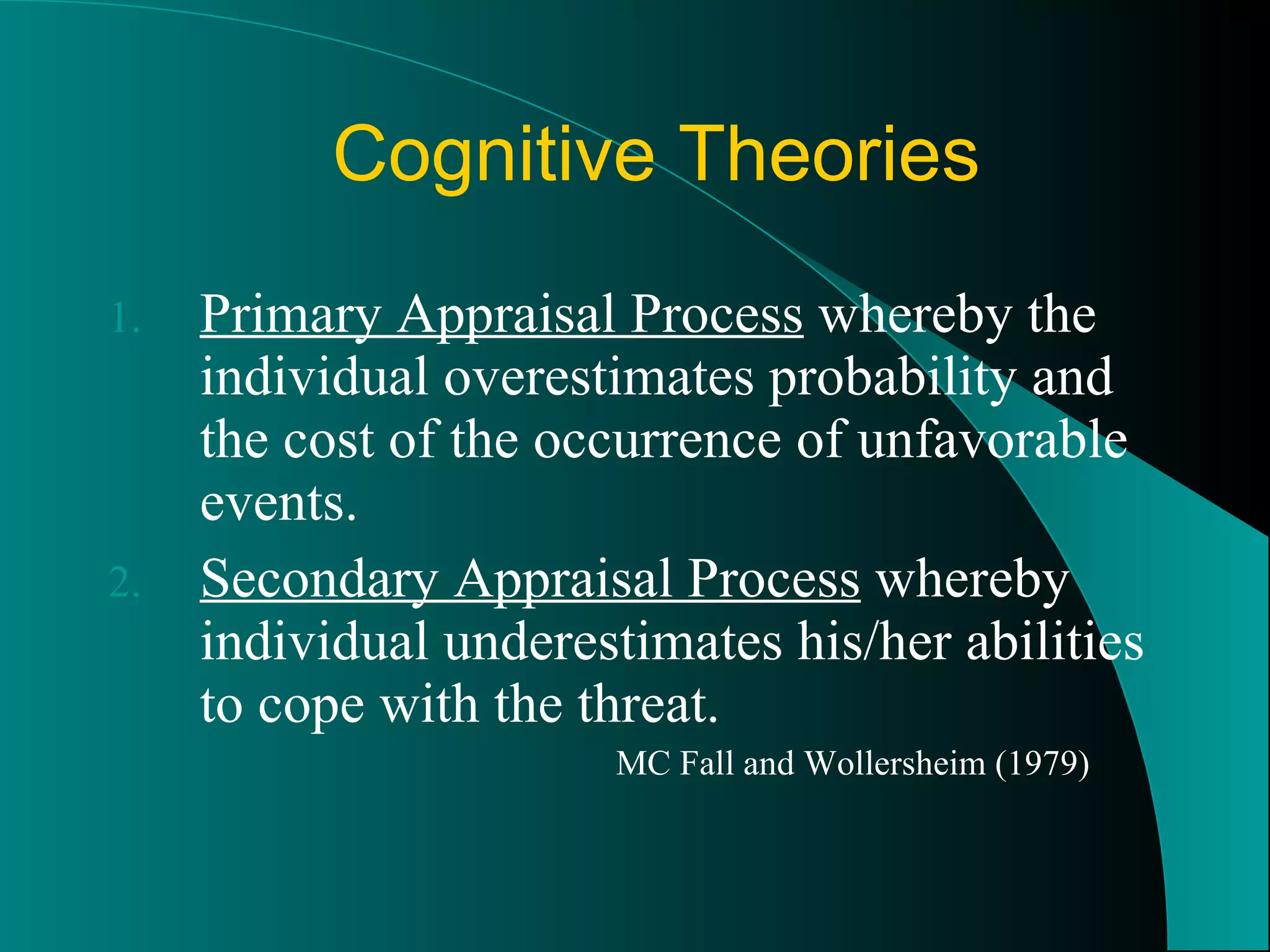 Cognitive Theories Primary Appraisal Process  whereby the individual overestimates probability and the cost of the occurrence of unfavorable events. Secondary Appraisal Process  whereby individual underestimates his/her abilities to cope with the threat. MC Fall and Wollersheim (1979) 