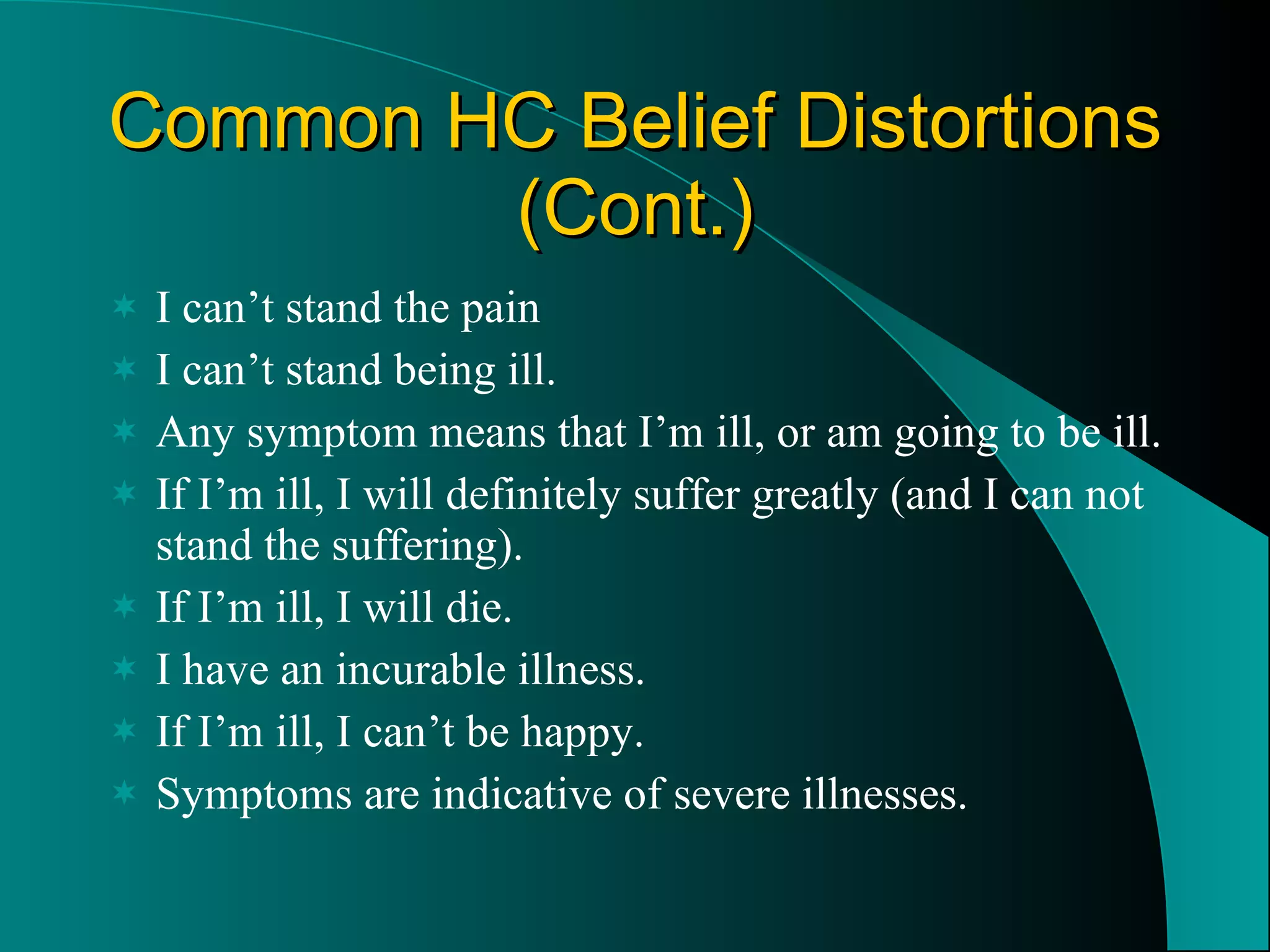 Common HC Belief Distortions (Cont.) I can’t stand the pain I can’t stand being ill. Any symptom means that I’m ill, or am going to be ill. If I’m ill, I will definitely suffer greatly (and I can not stand the suffering). If I’m ill, I will die. I have an incurable illness. If I’m ill, I can’t be happy. Symptoms are indicative of severe illnesses. 