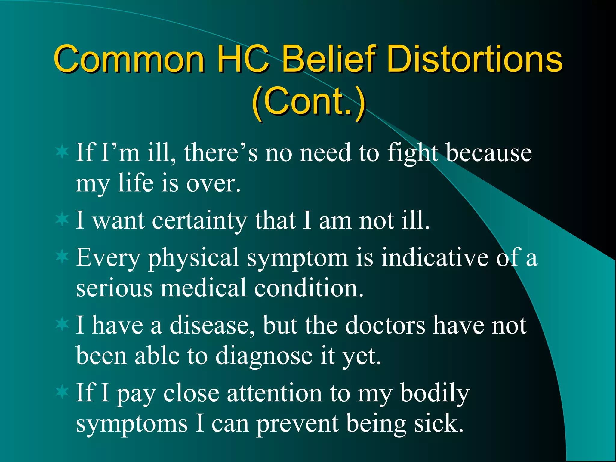 Common HC Belief Distortions (Cont.) If I’m ill, there’s no need to fight because my life is over. I want certainty that I am not ill. Every physical symptom is indicative of a serious medical condition. I have a disease, but the doctors have not been able to diagnose it yet. If I pay close attention to my bodily symptoms I can prevent being sick. 