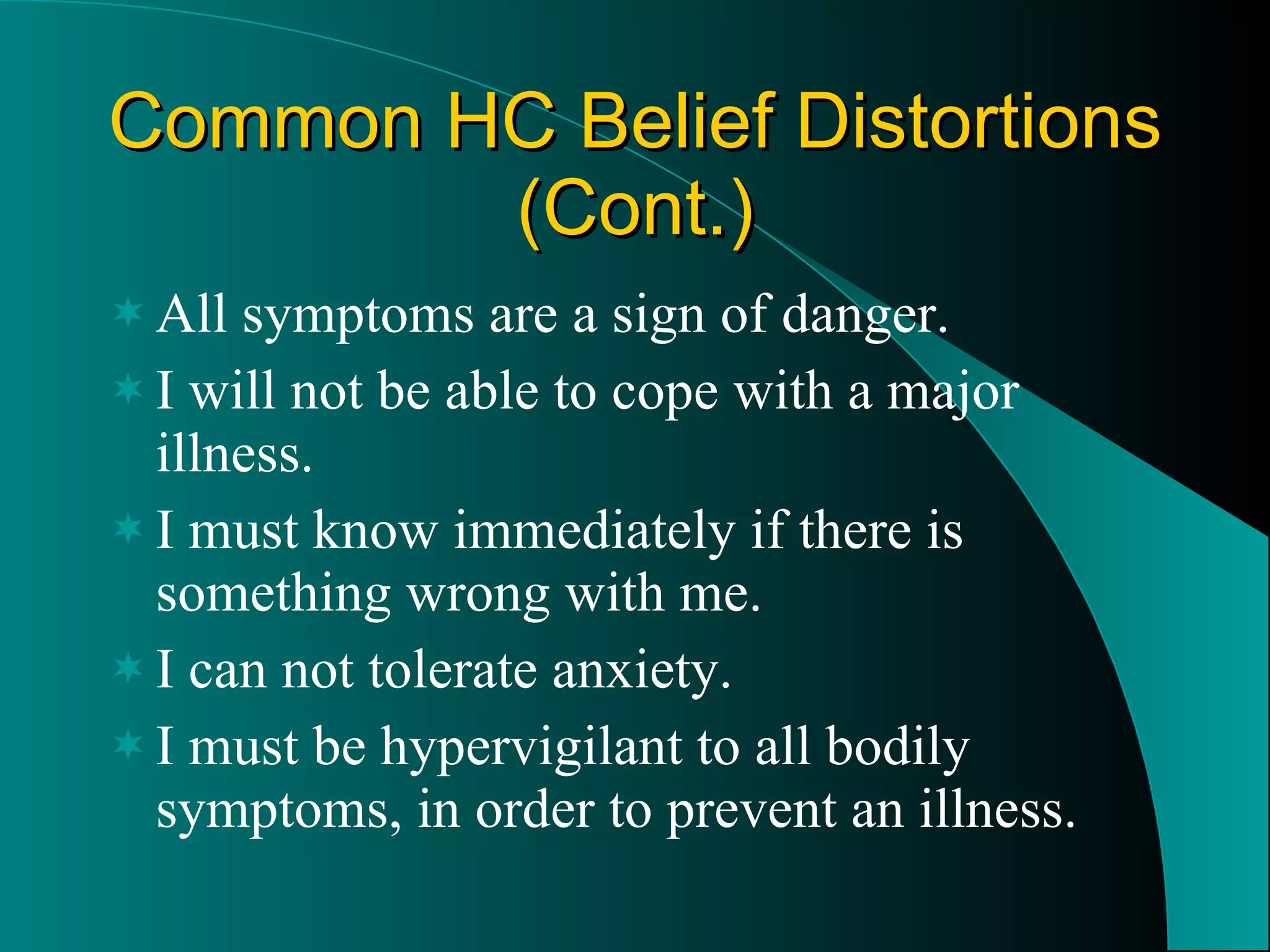 Common HC Belief Distortions (Cont.) All symptoms are a sign of danger. I will not be able to cope with a major illness. I must know immediately if there is something wrong with me. I can not tolerate anxiety. I must be hypervigilant to all bodily symptoms, in order to prevent an illness. 