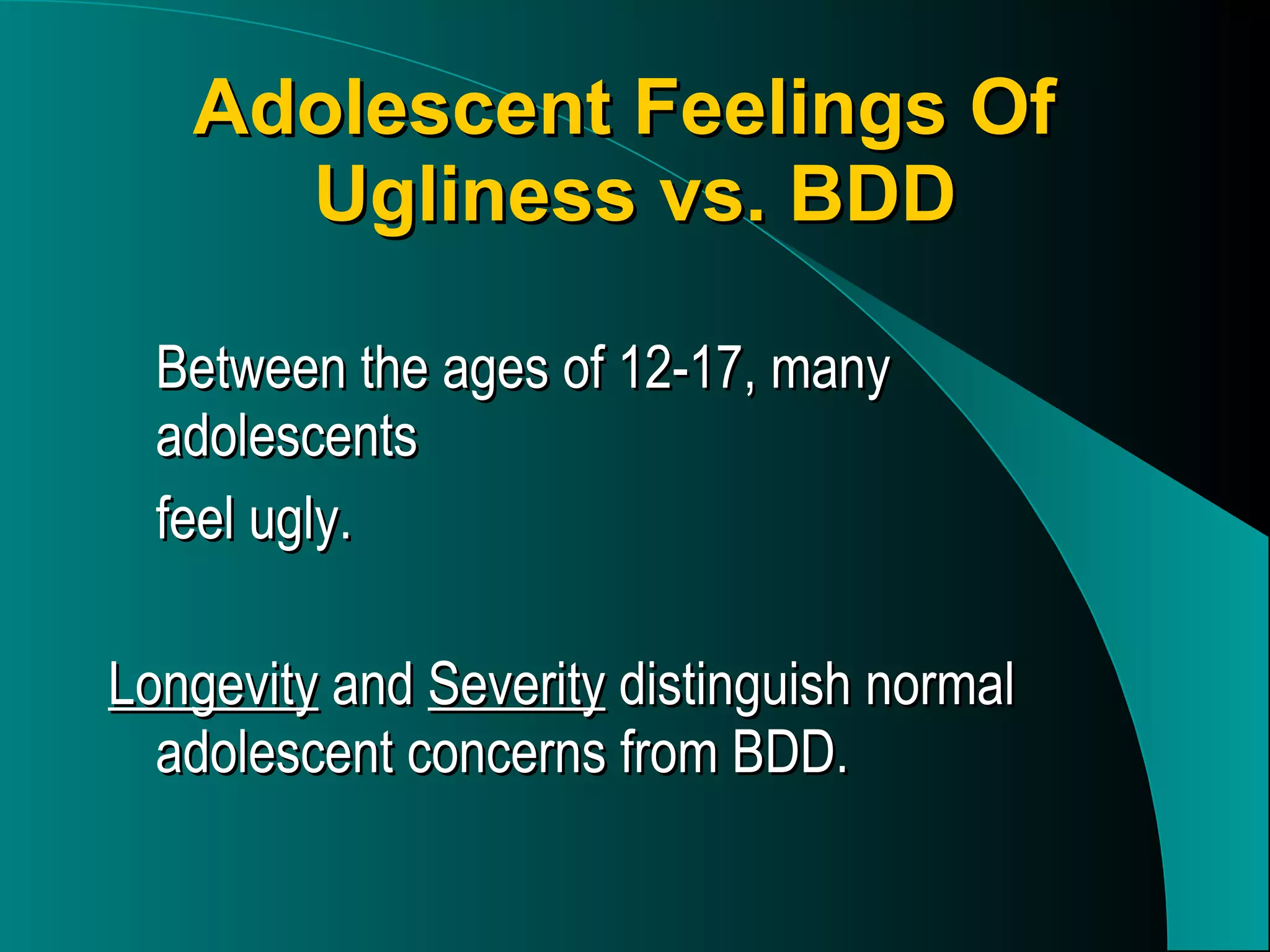 Adolescent Feelings Of  Ugliness vs. BDD Between the ages of 12-17, many adolescents  feel ugly. Longevity  and  Severity  distinguish normal adolescent concerns from BDD. 