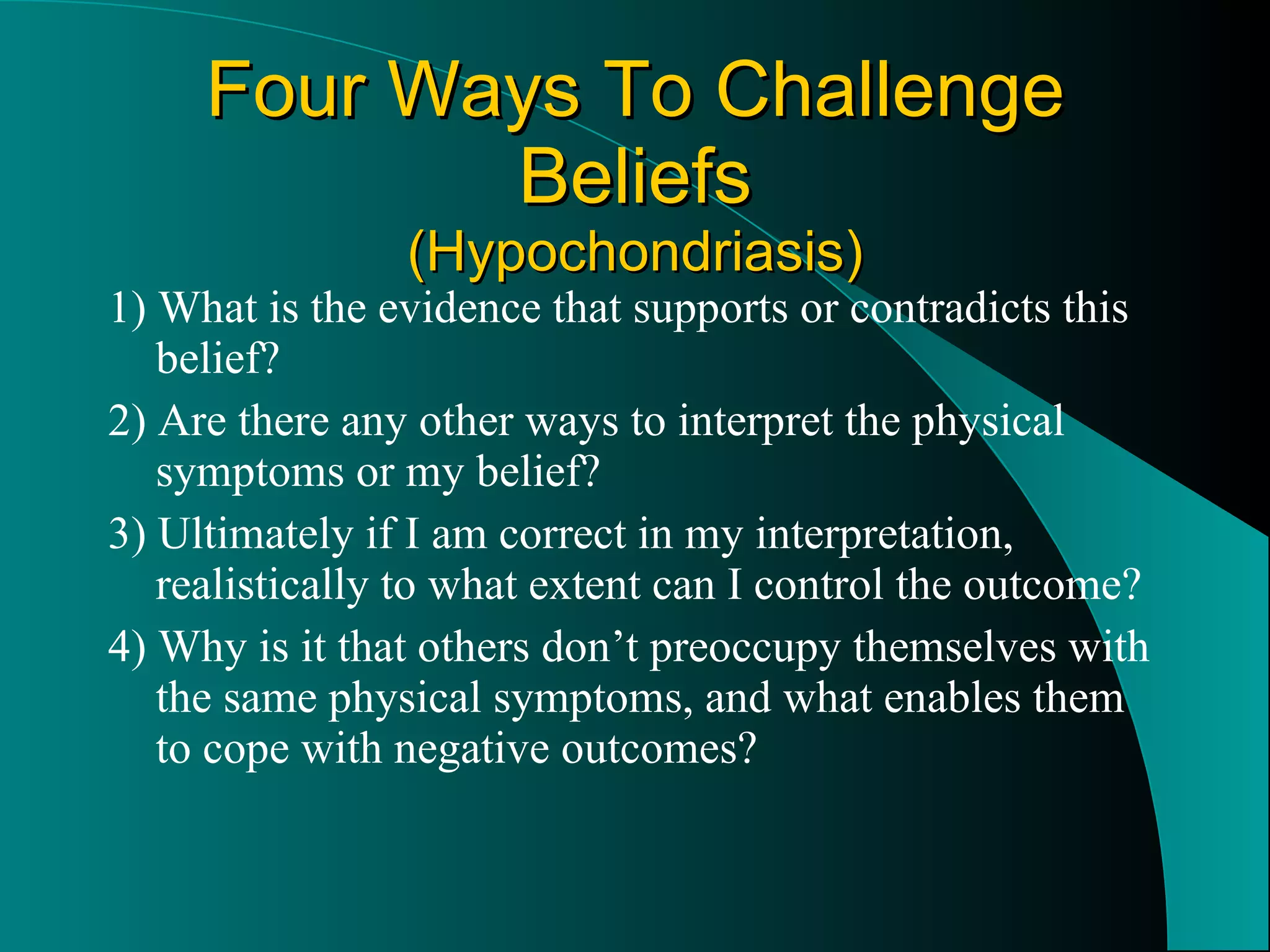 Four Ways To Challenge Beliefs (Hypochondriasis) 1) What is the evidence that supports or contradicts this belief? 2) Are there any other ways to interpret the physical symptoms or my belief? 3) Ultimately if I am correct in my interpretation, realistically to what extent can I control the outcome? 4) Why is it that others don’t preoccupy themselves with the same physical symptoms, and what enables them to cope with negative outcomes? 