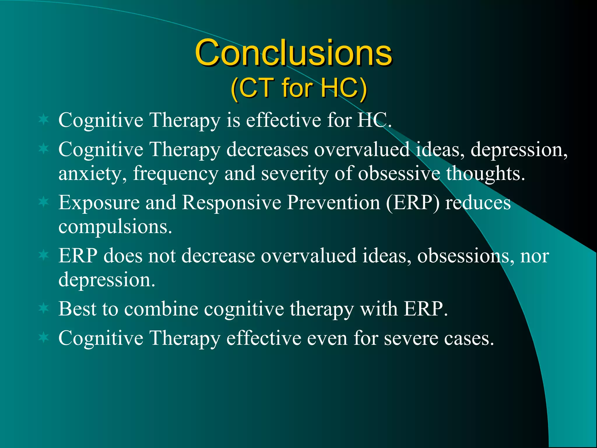 Conclusions  (CT for HC) Cognitive Therapy is effective for HC. Cognitive Therapy decreases overvalued ideas, depression, anxiety, frequency and severity of obsessive thoughts. Exposure and Responsive Prevention (ERP) reduces compulsions. ERP does not decrease overvalued ideas, obsessions, nor depression. Best to combine cognitive therapy with ERP. Cognitive Therapy effective even for severe cases. 