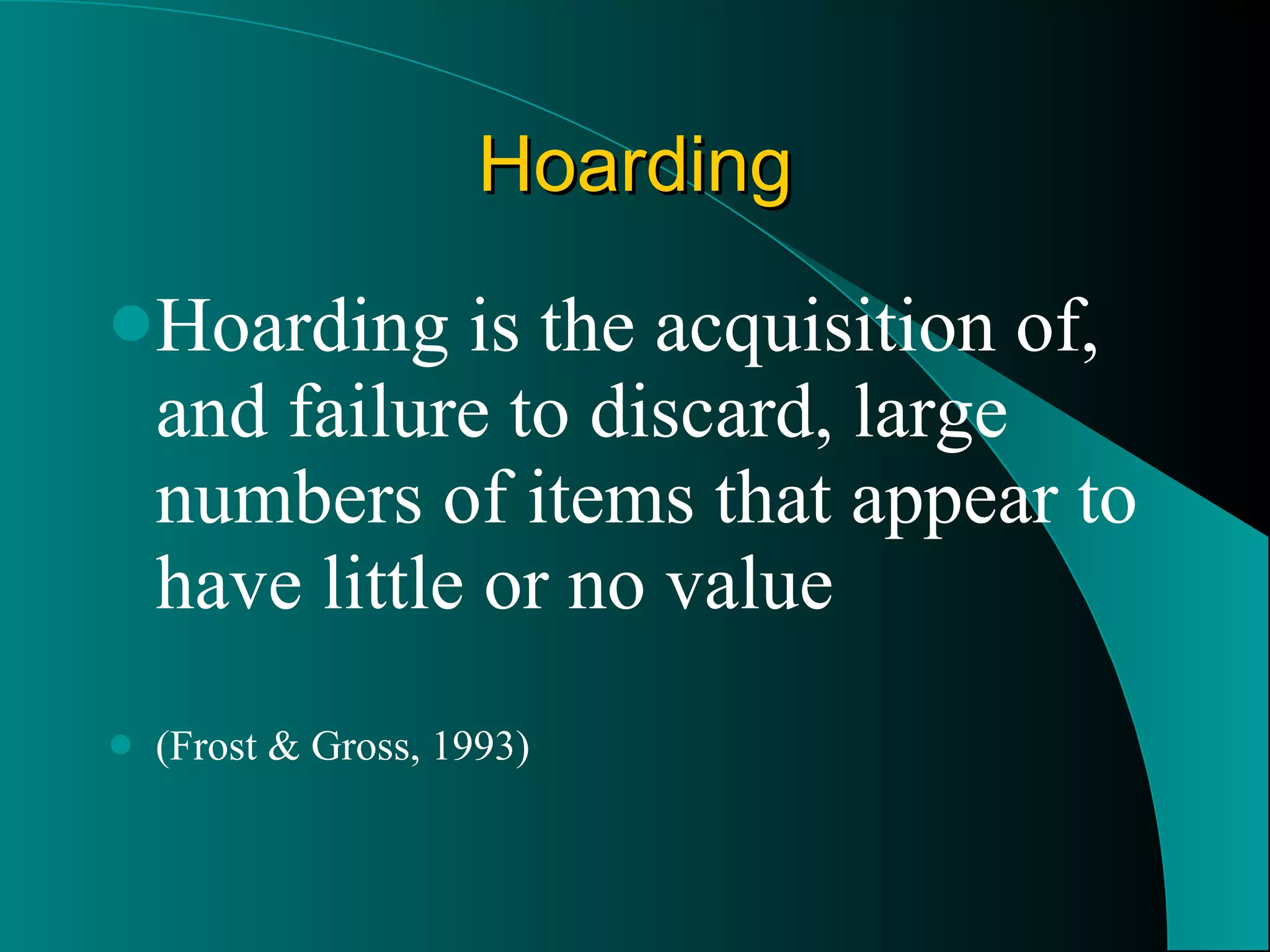 Hoarding Hoarding is the acquisition of, and failure to discard, large numbers of items that appear to have little or no value (Frost & Gross, 1993) 