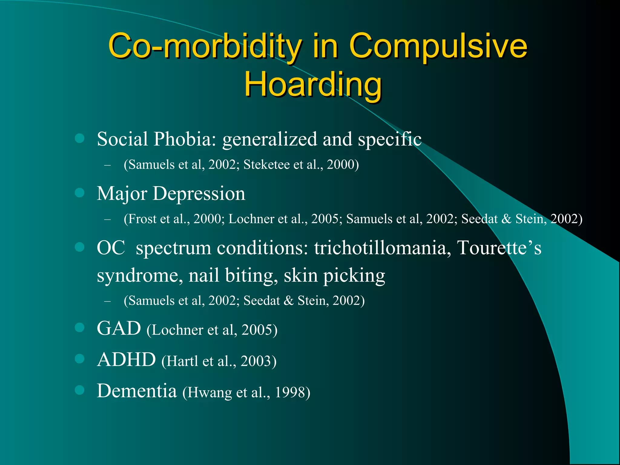 Co-morbidity in Compulsive Hoarding   Social Phobia: generalized and specific  (Samuels et al, 2002; Steketee et al., 2000) Major Depression  (Frost et al., 2000; Lochner et al., 2005; Samuels et al, 2002; Seedat & Stein, 2002) OC  spectrum conditions: trichotillomania, Tourette’s syndrome, nail biting, skin picking (Samuels et al, 2002; Seedat & Stein, 2002) GAD  (Lochner et al, 2005) ADHD  (Hartl et al., 2003) Dementia  (Hwang et al., 1998) 