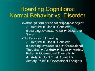 Hoarding Cognitions: Normal Behavior vs. Disorder  Normal pattern of use for disposable object: o Acquire ► Use ► Consider discarding: evaluate value ► Discard or Save.  The Process of Hoarding: o Acquire ► Use ► Consider discarding: evaluate use ► Obsessional Thoughts ►  Anxiety  ► Save ► Anxiety Relief ► Obsessional Thoughts ►  Anxiety  ► Don’t Think About it ► Anxiety Relief ► Obsessional Thoughts 