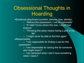 Obsessional Thoughts in Hoarding  Emotional attachment (comfort, distress, loss, identity) o  “Without this possession, I will be vulnerable” o  “If I didn’t know where this was, I would feel  anxious” o  “Throwing this away means losing a part of my  life” o  “I might never be able to find this again”  Responsibility o  “I am responsible for finding a use for this  possession” o  I am responsible for saving this for someone  who might need it” o  I am ashamed when I don’t have something  when I need it” 