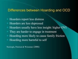Differences between Hoarding and OCD Hoarders report less distress Hoarders are less depressed Hoarders usually have less insight: higher OVI They are harder to engage in treatment Hoarding more likely to cause family friction  Hoarding more harmful to self Neziroglu, Peterson & Weissman   (2006) 