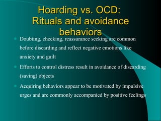 Hoarding vs. OCD:  Rituals and avoidance behaviors Doubting, checking, reassurance seeking are common before discarding and reflect negative emotions like anxiety and guilt Efforts to control distress result in avoidance of discarding (saving) objects Acquiring behaviors appear to be motivated by impulsive urges and are commonly accompanied by positive feelings 