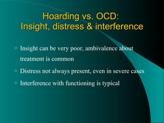 Hoarding vs. OCD:  Insight, distress & interference Insight can be very poor, ambivalence about treatment is common Distress not always present, even in severe cases Interference with functioning is typical 