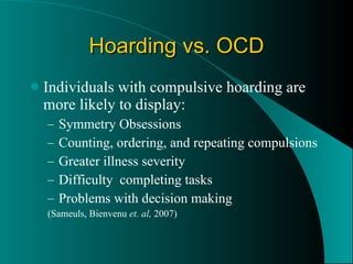 Hoarding vs. OCD Individuals with compulsive hoarding are more likely to display: Symmetry Obsessions Counting, ordering, and repeating compulsions Greater illness severity Difficulty  completing tasks Problems with decision making (Sameuls, Bienvenu  et. al,  2007) 