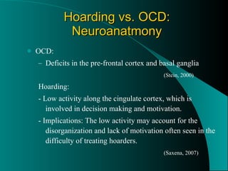 Hoarding vs. OCD: Neuroanatmony OCD: Deficits in the pre-frontal cortex and basal ganglia (Stein, 2000) Hoarding: - Low activity along the cingulate cortex, which is involved in decision making and motivation.  - Implications: The low activity may account for the disorganization and lack of motivation often seen in the difficulty of treating hoarders. (Saxena, 2007) 