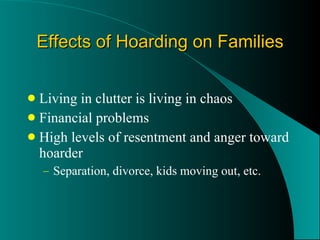 Effects of Hoarding on Families Living in clutter is living in chaos Financial problems High levels of resentment and anger toward hoarder Separation, divorce, kids moving out, etc. 