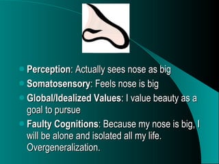 Perception : Actually sees nose as big Somatosensory : Feels nose is big Global/Idealized Values : I value beauty as a goal to pursue Faulty Cognitions : Because my nose is big, I will be alone and isolated all my life. Overgeneralization.   
