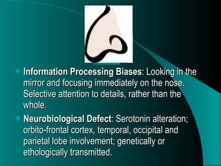 Information Processing Biases : Looking in the mirror and focusing immediately on the nose. Selective attention to details, rather than the whole. Neurobiological Defect : Serotonin alteration; orbito-frontal cortex, temporal, occipital and parietal lobe involvement; genetically or ethologically transmitted. 